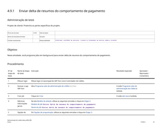 4.9.1 Enviar delta de resumos do comportamento de pagamento
Administração de teste
Projeto de cliente: Preencha as partes específicas do projeto.
ID do caso de teste <X.XX> Data de testes:
Nome do executante de teste: Duração:
Funções empresariais: Responsabilidade: <Confirme o provedor de serviços, cliente ou fornecedor de serviço comum e cliente>
Objetivo
Nesta atividade, você programa jobs em background para enviar delta de resumos do comportamento de pagamento.
Procedimento
Nº da
etapa de
teste
Nome da etapa
de teste
Instrução Resultado esperado Aprovada /
Reprovada /
Comentário
1 Efetuar login Efetue login no launchpad do SAP Fiori como Controlador de crédito.
2 Acessar o app
SAP Fiori
Abra Programar jobs de administração de crédito(F3748). A visão Programar jobs de
administração de crédito é
exibida.
3 Criar job Clique em Criar. A visão Job novo é exibida.
4 Adicionar
informações
gerais
Na tela Modelo de seleção, efetue as seguintes entradas e clique em Etapa 2:
Modelo de job: Enviar delta de resumos do comportamento de pagamento
Nome do job: Enviar delta de resumos do comportamento de pagamento
5 Opções de Em Opções de programação, efetue as seguintes entradas e clique em Etapa 3:
Administração de crédito básica (BD6_BR)
Anexo PUBLIC 35
 