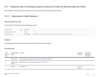 4.11 Programar jobs em background para reestruturar dados de administração de crédito
Nesta atividade, você programa jobs em background para reestruturar dados de administração de crédito.
4.11.1 Reestruturar Credit Exposure
Administração de teste
Projeto de cliente: Preencha as partes específicas do projeto.
ID do caso de teste <X.XX> Data de testes:
Nome do executante de teste: Duração:
Funções empresariais: Responsabilidade: <Confirme o provedor de serviços, cliente ou fornecedor de serviço comum e cliente>
Objetivo
Nesta atividade, você programa jobs em background para reestruturar Credit Exposure.
Procedimento
Nº da
etapa de
teste
Nome da etapa
de teste
Instrução Resultado
esperado
Aprovada /
Reprovada /
Comentário
1 Efetuar login Efetue login no launchpad do SAP Fiori como Controlador de crédito.
2 Acessar o app
SAP Fiori
Abra Reestruturar dados de administração de crédito(F4234).
3 Criar job Clique em Criar. A visão Job
novo é
Administração de crédito básica (BD6_BR)
Anexo PUBLIC 40
 