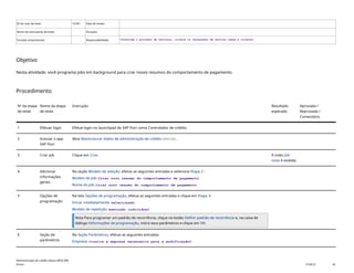 ID do caso de teste <X.XX> Data de testes:
Nome do executante de teste: Duração:
Funções empresariais: Responsabilidade: <Confirme o provedor de serviços, cliente ou fornecedor de serviço comum e cliente>
Objetivo
Nesta atividade, você programa jobs em background para criar novos resumos do comportamento de pagamento.
Procedimento
Nº da etapa
de teste
Nome da etapa
de teste
Instrução Resultado
esperado
Aprovada /
Reprovada /
Comentário
1 Efetuar login Efetue login no launchpad do SAP Fiori como Controlador de crédito.
2 Acessar o app
SAP Fiori
Abra Reestruturar dados de administração de crédito(F4234).
3 Criar job Clique em Criar. A visão Job
novo é exibida.
4 Adicionar
informações
gerais
Na seção Modelo de seleção, efetue as seguintes entradas e selecione Etapa 2 :
Modelo de job: Criar novo resumo do comportamento de pagamento
Nome do job: Criar novo resumo do comportamento de pagamento
5 Opções de
programação
Na tela Opções de programação, efetue as seguintes entradas e clique em Etapa 3:
Iniciar imediatamente: selecionado
Modelo de repetição: execução individual
Nota Para programar um padrão de recorrência, clique no botão Definir padrão de recorrência e, na caixa de
diálogo Informações de programação, insira seus parâmetros e clique em OK.
6 Seção de
parâmetros
Na Seção Parâmetros, efetue as seguintes entradas:
Empresa: <insira a empresa necessária para a modificação>
Administração de crédito básica (BD6_BR)
Anexo PUBLIC 42
 