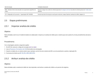 Item de escopo Condição empresarial
BDN - Vendas de item não estocado com suprimento específico de
ordem
Execute a etapa Criar ordem do cliente (opcional). A Categoria de item da ordem do cliente precisa ter Crédito ativo
definido.
1FD - Integração do funcionário – Capacitação SAP S/4HANA Execute este item de escopo se você quiser executar a etapa Importar analista de crédito [página ] 6.
2.5 Etapas preliminares
2.5.1 Importar analista de crédito
Objetivo
Nesta atividade, você cria um modelo de dados do colaborador e importa um analista de crédito para o sistema que será usado em um dos procedimentos de teste a
seguir.
Procedimento
Crie o empregado usando as seguintes opções:
1. No SAP GUI, execute o código de transação PA30 ou PA40.
2. Use os Processos e formulários do HCM (formulário de contratação).
3. Importe os dados de um sistema externo (por exemplo, via ALE de outro sistema da SAP ou via SuccessFactors usando a replicação SF).
4. O processo do cliente usa MF HR_PAC_HIRE_EMPLOYEE.
2.5.2 Atribuir analista de crédito
Objetivo
Nesta atividade, após o analista de crédito ter sido importado, você atribui o analista de crédito a um parceiro de negócios.
Administração de crédito básica (BD6_BR)
Anexo PUBLIC 6
 