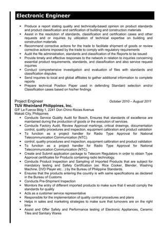 Electronic Engineer
 Produce a report stating quality and technically-based opinion on product standards
and product classification and certification of building and construction materials
 Assist in the resolution of standards, classification and certification cases and other
requests and or inquiries by utilization of technical expertise on building and
construction materials
 Recommend corrective actions for the trade to facilitate shipment of goods or review
corrective actions imposed by the trade to comply with regulatory requirements
 Audit the file administration, standards and classification of the Reports to be issued
 Provide timely and effective responses to the network in relation to inquiries concerning
essential product requirements, standards, and classification and also service request
inquiries
 Conduct comprehensive investigation and evaluation of files with standards and
classification disputes
 Send inquiries to local and global affiliates to gather additional information to complete
reports
 Prepare technical Position Paper used in defending Standard selection and/or
Classification cases based on his/her findings
Project Engineer October 2010 – August 2011
TUV Rheinland Philippines, Inc.
G/F La Fuerza Bldg 1, 2241 Don Chino Roces Avenue
Makati City, Philippines
 Conducts Service Quality Audit for Bosch, Ensures that standards of excellence are
maintained during the production of goods or the execution of services.
 Conducts Factory Audit, Review Approval markings, critical drawings, documentation
control, quality procedures and inspection, equipment calibration and product validation
 To function as a project handler for Radio Type Approval for National
Telecommunication Communication (NTC).
 control, quality procedures and inspection, equipment calibration and product validation
 To function as a project handler for Radio Type Approval for National
Telecommunication Communication (NTC).
 Create and Submit application package to Telecom Regulators in order to obtain Type
Approval certificates for Products containing radio technology.
 Conducts Product Inspection and Sampling of Imported Products that are subject for
mandatory testing and Safety Certification (ex: Rice Cooker, Blender, Washing
Machine, DVD Player etc…) by the Bureau of Philippine Standards.
 Ensures that the products entering the country is with same specifications as declared
in the Bureau of Customs
 Conducts Pre-Shipment Inspection
 Monitors the entry of different imported products to make sure that it would comply the
standards for quality
 Acts as a customer service representative
 Responsible for the implementation of quality control procedures and plans
 Helps in sales and marketing strategies to make sure that turnovers are on the right
time
 Assist and Offer Safety and Performance testing of Electronic Appliances, Ceramic
Tiles and Sanitary Wares
 