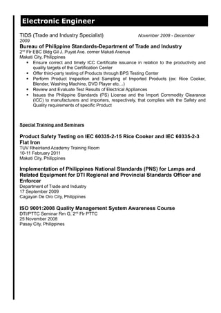 Electronic Engineer
TIDS (Trade and Industry Specialist) November 2008 - December
2009
Bureau of Philippine Standards-Department of Trade and Industry
2nd
Flr EBC Bldg Gil J. Puyat Ave. corner Makati Avenue
Makati City, Philippines
 Ensure correct and timely ICC Certificate issuance in relation to the productivity and
quality targets of the Certification Center
 Offer third-party testing of Products through BPS Testing Center
 Perform Product Inspection and Sampling of Imported Products (ex: Rice Cooker,
Blender, Washing Machine, DVD Player etc…)
 Review and Evaluate Test Results of Electrical Appliances
 Issues the Philippine Standards (PS) License and the Import Commodity Clearance
(ICC) to manufacturers and importers, respectively, that complies with the Safety and
Quality requirements of specific Product
Special Training and Seminars
Product Safety Testing on IEC 60335-2-15 Rice Cooker and IEC 60335-2-3
Flat Iron
TUV Rheinland Academy Training Room
10-11 February 2011
Makati City, Philippines
Implementation of Philippines National Standards (PNS) for Lamps and
Related Equipment for DTI Regional and Provincial Standards Officer and
Enforcer
Department of Trade and Industry
17 September 2009
Cagayan De Oro City, Philippines
ISO 9001:2008 Quality Management System Awareness Course
DTI/PTTC Seminar Rm G, 2nd
Flr PTTC
25 November 2008
Pasay City, Philippines
 