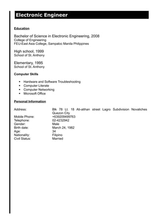 Electronic Engineer
Education
Bachelor of Science in Electronic Engineering, 2008
College of Engineering
FEU-East Asia College, Sampaloc Manila Philippines
High school, 1999
School of St. Anthony
Elementary, 1995
School of St. Anthony
Computer Skills
 Hardware and Software Troubleshooting
 Computer Literate
 Computer Networking
 Microsoft Office
Personal Information
Address: Blk 78 Lt. 18 Ati-atihan street Lagro Subdivision Novaliches
Quezon City
Mobile Phone: +639209499763
Telephone: 02-4232942
Gender: Male
Birth date: March 24, 1982
Age: 34
Nationality: Filipino
Civil Status: Married
 