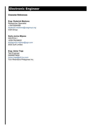 Electronic Engineer
Character References
Engr. Roderick Medrano
Researcher Specialist
+16479284588
Roderick.medrano@csagroup.org
CSA Group
Karla Jonina Mijares
OIC/PCA-1
+639176238622
Karlajonina.mijares@sgs.com
SGS Gulf Limited
Engr. Asher Traje
Test Engineer
09998879690
Asher.traje@phl.tuv.com
TUV Rheinland Philippines Inc.
 