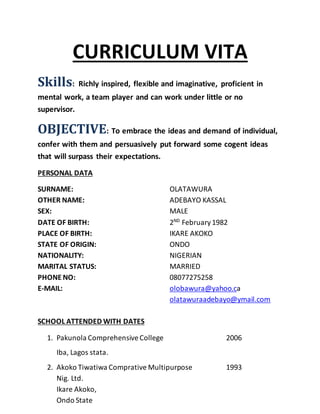 CURRICULUM VITA
Skills: Richly inspired, flexible and imaginative, proficient in
mental work, a team player and can work under little or no
supervisor.
OBJECTIVE: To embrace the ideas and demand of individual,
confer with them and persuasively put forward some cogent ideas
that will surpass their expectations.
PERSONAL DATA
SURNAME: OLATAWURA
OTHER NAME: ADEBAYO KASSAL
SEX: MALE
DATE OF BIRTH: 2ND
February1982
PLACE OF BIRTH: IKARE AKOKO
STATE OF ORIGIN: ONDO
NATIONALITY: NIGERIAN
MARITAL STATUS: MARRIED
PHONE NO: 08077275258
E-MAIL: olobawura@yahoo.ca
olatawuraadebayo@ymail.com
SCHOOL ATTENDED WITH DATES
1. Pakunola ComprehensiveCollege 2006
Iba, Lagos stata.
2. Akoko Tiwatiwa Comprative Multipurpose 1993
Nig. Ltd.
Ikare Akoko,
Ondo State
 