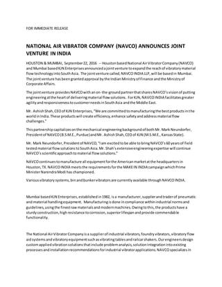 FOR IMMEDIATE RELEASE
NATIONAL AIR VIBRATOR COMPANY (NAVCO) ANNOUNCES JOINT
VENTURE IN INDIA
HOUSTON & MUMBAI, September22, 2016 -- HoustonbasedNational AirVibratorCompany(NAVCO)
and Mumbai basedKJN Enterprisesannouncedajointventure toexpandthe reachof vibratorymaterial
flowtechnologyintoSouthAsia. The jointventure called,NAVCOINDIA LLP,will be basedin Mumbai.
The jointventure hasbeengrantedapproval bythe IndianMinistryof Finance andthe Ministryof
Corporate Affairs.
The jointventure providesNAVCOwithanon-the-groundpartnerthatsharesNAVCO’svisionof putting
engineeringatthe heartof deliveringmaterial flow solutions. ForKJN,NAVCOINDIA facilitatesgreater
agilityandresponsivenesstocustomerneedsinSouthAsia andthe Middle East.
Mr. AshishShah,CEOof KJN Enterprises,“We are committedtomanufacturingthe bestproductsinthe
worldinIndia.These productswill create efficiency,enhance safetyandaddressmaterial flow
challenges.”
Thispartnershipcapitalizesonthe mechanical engineeringbackgroundof bothMr. Mark Neundorfer,
Presidentof NAVCO(B.S.M.E.,Purdue)andMr. AshishShah,CEOof KJN (M.S.M.E.,KansasState).
Mr. Mark Neundorfer,Presidentof NAVCO,“Iam excitedtobe able tobringNAVCO’s60 yearsof field
testedmaterial flow solutionstoSouthAsia.Mr. Shah’sextensiveengineeringexpertise will continue
NAVCO’sscientificapproachtomaterial flow solutions.”
NAVCOcontinuestomanufacture all equipmentforthe Americanmarketatthe headquartersin
Houston,TX.NAVCOINDIA meetsthe requirementsforthe MAKEIN INDIA campaignwhichPrime
MinisterNarendraModi has championed.
Variousvibratorysystems,binandbunkervibratorsare currentlyavailable throughNAVCOINDIA.
Mumbai basedKJN Enterprises,establishedin1982, isa manufacturer,supplierandtraderof pneumatic
and material handlingequipment. Manufacturingisdone incompliance withinindustrial normsand
guidelines,usingthe finestrawmaterialsandmodernmachines.Owingtothis,the productshave a
sturdyconstruction,highresistance tocorrosion,superiorlifespanandprovide commendable
functionality.
The National AirVibratorCompanyisa supplierof industrial vibrators,foundryvibrators,vibratoryflow
aidsystemsandvibratoryequipmentsuchasvibratingtablesandrailcarshakers.Ourengineersdesign
customappliedvibrationsolutionsthatinclude problemanalysis,solutionintegrationintoexisting
processesandinstallationrecommendationsforindustrial vibratorapplications.NAVCOspecializesin
 