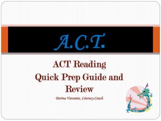ACT Reading
Quick Prep Guide and
Review
Dorina Varsamis, Literacy Coach
A.C.T.
 