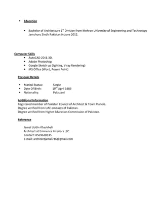 Education 
 
Bachelor of Architecture 1st
 Division from Mehran University of Engineering and Technology 
Jamshoro Sindh Pakistan in June 2012. 
 
 
 
 
Computer Skills 
AutoCAD 2D & 3D.   
Adobe Photoshop  
Google Sketch up (lighting, V ray Rendering) 
MS Office (Word, Power Point) 
 
Personal Details 
 
Marital Status:    Single 
Date Of Birth:    19th
 April 1989 
Nationality:     Pakistani 
 
Additional Information 
Registered member of Pakistan Council of Architect & Town Planers.  
Degree verified from UAE embassy of Pakistan. 
Degree verified from Higher Education Commission of Pakistan. 
 
Reference 
   
  Jamal Uddin Khaskheli 
  Architect at Eminence Interiors LLC. 
  Contact: 0569620335 
  E‐mail: architectjamal746@gmail.com 
 