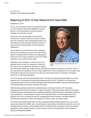 9/27/2015 Beginning of 2015-16 Year Welcome from Dean Miller
http://graddiv.ucsc.edu/about/blogs/grad-deans-blog/9-2015.html 1/2
UC Santa Cruz
Division of Graduate Studies
Beginning of 2015-16 Year Welcome from Dean Miller
September 27, 2015
Dean of Graduate Studies and Vice Provost Tyrus
Miller
For our new, incoming UC Santa Cruz graduate students:
our warm welcome! We are also delighted to welcome
back our continuing students: we hope you had an
enjoyable and productive summer!
We will soon be in the full academic-year swing of
instruction and research. Some of you will be occupied
with new coursework; others with preparing exams; and
still others with conducting ﬁeld, laboratory, archival, or
studio work and writing chapters towards theses and
dissertations.
Each of these is a crucial part of the cycle of graduate
study, and I hope that you can reap to the maximum the
beneﬁts of studying with UC Santa Cruz’s distinguished
faculty and in the inviting, supportive community of fellow
students, for your success at each stage.
Regardless of your discipline or where you are in your
graduate career, we want your beginning- of-year and –
term tasks—such as registering, receiving your support
and ﬁnancial aid, settling your student account, and ﬁling any necessary documents—go without a hitch. If
you have questions or problems with any of these, please ﬁrst turn to your staﬀ advisor in your program; they
will be able to help with many issues and can refer you to the proper person in the Division of Graduate
Studies if you need further assistance.
One of the newest and most exciting developments in the Division of Graduate Studies (DGS) is our newly-
assumed role in encouraging and supporting entrepreneurship at UCSC. The DGS is now housing and
coordinating the (CIED), directed by Associate Dean
of Graduate Studies and Professor of Physics Sue Carter.
Center for Innovation and Entrepreneurial Development
CIED educates graduate students about entrepreneurship, building connections with the growing
entrepreneurial community of the Santa Cruz region and beyond. CIED hosts regular events and workshops
on diﬀerent aspects of entrepreneurship; a graduate entrepreneurial skills course and designated emphasis is
under development. Though seated on campus in the Graduate Division, the CIED reaches beyond the
graduate community, connecting as well with undergraduates, faculty members, and staﬀ interested in
translating their expertise into direct technological, commercial, public, and social impacts.
The Division of Graduate Studies oﬀers a variety of graduate-student related programming, in some cases
directly coordinated by the DGS, and in others through co-sponsorship of activities with partners, such as the
, the Chancellor’s Oﬃce, the the research centers and diversity
organizations within academic divisions, campus resource centers, and organizations such as
.
Graduate Student Commons Career Center,
Women in
Science and Engineering (WISE)
 