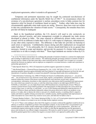 Paper.doc Page 10 of 28 Last printed 5/7/2008 9:36:00 PM
employment agreements, rather it extends to all agreements.49
Temporary and permanent injunctions may be sought for contracted non-disclosure of
confidential information under the Specific Relief Act of 1963.50
In circumstances where the
existence of a non-disclosure agreement is unclear, precedence exists in India common law for
injunctive relief for breach of confidence based on equity.51
Further, other India laws may be
circumstantially applicable when trade secrets are stolen. However, these laws were not written
to take into consideration the valuation of trade secrets.52
Consequently, the remedies these laws
provide will likely be inadequate
Back to the hypothetical problem, the U.S. doctor‟s will need to rely exclusively on
contracts, physical security, and strict management oversight to safeguards any trade secrets
developed or placed in India. The steps required to affirmatively protect trades secrets via
contract will be no different in India than in the U.S. with respect to employees, subcontractors,
or any other entity exposed to them. The difference is that India law provides no backstop to
catch errors or omissions. Confidentiality clauses during and after employment are recognized
under India law.53
To be enforceable, the U.S. doctors should draft them to be no greater than
necessary, limited in scope and duration, and provide for payment if a former India employee
would have to sit idle to comply with them.54
These legal standards are similar to those by U.S.
49
Id. at 36 (“We find no rational basis for confining [the principle of restraint of trade] to a contract for employment
and excluding its application to other contracts. The underlying principle governing contracts in restraint of trade is
the same and as a matter of fact that courts take a more restricted and less favorable view in respect to a covenant
entered into between an employer and an employee as compared to a covenant between a vendor and a purchaser or
partnership agreements.”).
50
India Specific Relief Act, 1963 § 42 (injunction to perform negative agreement in contract).
51
John Richard Brady v. Chemical Process Equipment Pvt. Ltd., A.I.R. 1987 (Del.) 372 at 1-2, 5, 17, 21, 22, 39
(granting equitable injunction against defendant until final disposal of copyright infringement suit from the sale and
manufacture of machines allegedly re-created from plaintiff‟s drawings shared under strict confidentiality).
52
India Information Technology Act, 2000 §72 Penalty for breach of confidentiality and privacy (“…any person
who … has secured access to any electronic record, book, register, correspondence, information, document or other
material without the consent of the person concerned discloses such electronic record, book. register,
correspondence, information, document or other material to any other person shall be punished with imprisonment
for a term which may extend to two years, or with fine which may extend to one lakh rupees [$2493 US as of
03/06/08], or with both”); see also India Penal Code § 406 Punishment for criminal breach of trust (“Whoever
commits criminal breach of trust shall be punished with imprisonment of either description for a term which may
extend to three years, or with fine, or with both); see also § 420 Cheating and dishonestly inducing delivery of
property (“Whoever cheats and thereby dishonestly induces the person deceived to deliver any property to any
person, or to make, alter or destroy the whole or any part of a valuable security, or anything which is signed or
sealed, and which is capable of being converted into a valuable security, shall be punished with imprisonment of
either description for a term which may extend to seven years, and shall also be liable to fine”).
53
Niranjan Shankar Golikari v. The Century Spinning & Mfg. Co. Ltd., at 22 (court grants injunction against former
employee for violation of covenant to not use or divulge former employer secrets).
54
Id. at 21 (“There is also nothing to show that if the negative covenant is enforced the appellant would be driven to
idleness or would be compelled to go back to the respondent company. It may be that if he is not permitted to get
himself employed in another similar employment he might perhaps get a lesser remuneration…[b]ut that is no
consideration against enforcing the covenant. The evidence is clear that the appellant has torn the agreement to
pieces only because he was offered a higher remuneration. Obviously he cannot be heard to say that no injunction
should be granted against him to enforce the negative covenant which is not opposed to public policy. The
 