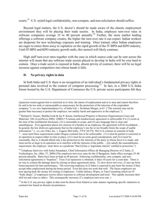 Paper.doc Page 11 of 28 Last printed 5/7/2008 9:36:00 PM
courts.55
U.S. styled legal confidentiality, non-compete, and non-solicitation should suffice.
Beyond legal matters, the U.S. doctor‟s should be made aware of the chaotic employment
environment they will be placing their trade secrets. In India, employee turn-over rates in
software companies average 35 to 40 percent annually.56
Further, the more market leading
offerings a software company creates, the higher the turn-over rate it can expect. Indian workers
are desperate for new technology exposure and training. Once trained, other Indian employers
are eager to entice them away to capitalize on the rapid growth of the IT-BPO and KPO industry.
Until IT-BPO and KPO industry growth stalls, this turmoil will likely continue.
High staff turn-over rates together with the ease in which source code can be sent across the
internet will mean that any software trade secrets placed or develop in India will be very hard to
contain. Once a trade secret is exposed in India, absent privity of contract, there will be no legal
recourse against competitors into whose hands it falls.
D. No privacy rights in data
In both India and U.S. there is no recognition of an individual‟s fundamental privacy rights in
personal data involved in the context of computer processing.57
In fact, in a 2004 U.S.-India
forum hosted by the U.S. Department of Commerce the U.S. private sector participants felt they
injunction issued against him is restricted as to time, the nature of employment and as to area and cannot therefore
be said to be too wide or unreasonable or unnecessary for the protection of the interests of the respondent
company.”); see also Superintendence Co. of India Ltd. v. Krishnan Murgai, at 63 (“The restraint may not be
greater than necessary to protect the employer, nor unduly harsh and oppressive to the employee.”).
55
Richard S. Gruner, Shubha Gosh & Jay P. Kesan, Intellectual Property in Business Organizations Cases and
Materials, 344, (LexisNexis 2006) (2006) (“A nonuse and nondisclosure agreement is enforceable if it (1) exists at
the time of the confidential disclosure, (2) is reasonable in scope, and (3) uses language that is clear and
unambiguous. If an agreement places too onerous of a burden on an employee, the agreement will be invalidated…
In general, the law disfavors agreements that tie the employee‟s too far or too broadly limits the scope of usable
information.” ); see also Nike, Inc. v. Eugene McCarthy, 379 F.3d 576, 584-5 (A contract in restraint of trade
“…must meet three requirements under Oregon common law to be enforceable: (1) it must be partial or restricted in
its operation in respect either to time or place; (2) it must be on some good consideration; and (3) it must be
reasonable, that is, it should afford only a fair protection to the interests of the party in whose favor it is made, and
must not be so large in its operation as to interfere with the interests of the public….[t]o satisfy the reasonableness
requirement, the employer must show as a predicate “that [it] has a „legitimate interest‟ entitled to protection.”).
56
Telephone Interview with Surku Sinnaduari, Chief Information Officer & Managing Director of i2 India, i2
Technologies, Inc. (Mar. 27, 2008) (The employee turn-over rates for the i2 Bangalore, India office averages 35-40
percent annually. Rates have been as high as 60 percent. Enforcing confidentiality, non-compete, and non-
solicitation agreements is “hopeless”. Even if an injunction is obtained, it takes 10 years for a court date. There is
no way to contain the damage done by relying on these agreements alone. To slow down turn over, i2 uses up-front
bonus payment for later performance. The receiving employee in i2 India is expected to pay back the money if they
accept other employment during the bonus period. Even this does not work that well. The future employers are
now paying back the money for exiting i2 employees. Unlike Infosys, Wipro, or Tata Consulting which are IT
“body shops”, i2 employees receive direct exposure to software development and tools. This rapidly increases their
skill set and value to others. This consequently increases i2‟s employee turn-over rate. )
57
In the U.S. any privacy rights in data must be drawn from federal or state statutes regulating specific industries or
common law based on factual circumstances.
 