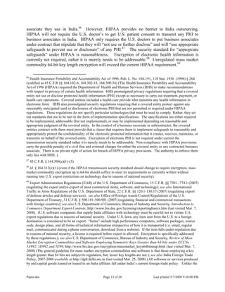 Paper.doc Page 13 of 28 Last printed 5/7/2008 9:36:00 PM
associate they use in India.66
However, HIPAA provides no barrier to India outsourcing.
HIPAA will not require the U.S. doctor‟s to get U.S. patient consent to transmit any PHI to
business associates in India. HIPAA only requires the U.S. doctors to put business associates
under contract that stipulate that they will “not use or further disclose” and will “use appropriate
safeguards to prevent use or disclosure” of any PHI.67
The security standard for “appropriate
safeguards” under HIPAA is reasonableness. Encryption of electronic health information is
currently not required, rather it is merely needs to be addressable.68
Unregulated mass market
commodity 64-bit key length encryption will exceed the current HIPAA requirement.69
66
Health Insurance Portability and Accountability Act of 1996, Pub. L. No. 104-191, 110 Stat. 1936 (1996) § 264
(codified as 45 C.F.R §§ 164.102-6, 164.302-18, 164.500-34) (The Health Insurance Portability and Accountability
Act of 1996 (HIPAA) required the Department of Health and Human Services (HHS) to make recommendations
with respect to privacy of certain health information. HHS promulgated privacy regulations requiring that a covered
entity not use or disclose protected health information (PHI) except as necessary to carry out treatment, payment, or
health care operations. Covered entities included a health care provide who transmits any health information in
electronic form. HHS also promulgated security regulations requiring that a covered entity protect against any
reasonably anticipated used or disclosures of electronic PHI that are not permitted or required under HIPAA
regulations. These regulations do not specify particular technologies that must be used to comply. Rather, they set
out standards that are to be met in the form of implementation specifications. The specifications are either required
to be implemented, addressable (but not implemented), or may be implemented depending on reasonable and
appropriate judgment of the covered entity. In the context of a business associate or subcontractor, the covered
entities contract with them must provide that a clause that requires them to implement safeguards to reasonably and
appropriately protect the confidentiality of the electronic protected information that it creates, receives, maintains, or
transmits on behalf of the covered entity. Encryption of electronic PHI is not required under current the
transmission security standard rather it is merely needs to be addressable. Non-compliance with HIPAA provisions
carry the possible penalty of a civil fine and criminal charges for either the covered entity or any contracted business
associate. There is no private right of action for breach of HIPPA privacy provisions. The authority to enforce them
only lies with HHS. ).
67
45 C.F.R. § 164.504(e)(1)-(3).
68
Id. § 164.312(e)(1) (even if the HIPAA transmission security standard should change to require encryption, mass
market commodity encryption up to 64-bit should suffice to meet its requirements as currently written without
running into U.S. export restrictions on technology due to reasons of national security).
69
Export Administration Regulations (EAR) of the U.S. Department of Commerce, 15 C.F.R. §§ 7301.-774.1 (2007)
(regulating the export and re-export of most commercial items, software, and technology); see also International
Traffic in Arms Regulations of the U.S. Department of State, 22 C.F.R. §§ 120.1-130.17 (2007) (regulating export
of defense articles and defense services); see also Office of Foreign Assets Control Regulations of the U.S.
Department of Treasury, 31 C.F.R. § 500.101-500.901 (2007) (regulating financial and commercial transactions
with foreign countries); see also U.S. Department of Commerce, Bureau of Industry and Security, Introduction to
Commerce Department Export Controls, http://www.bis.doc.gov/licensing/exportingbasics.htm (last visited Mar. 7,
2008). (U.S. software companies that supply India affiliates with technology must be careful not to violate U.S.
export regulations due to reasons of national security. Under U.S. laws, any item sent from the U.S. to a foreign
destination is considered to be an export. “Items” include high performance computers, software packages, source
code, design plans, and all forms of technical information irrespective of how it is transported (i.e. email, regular
mail, communicated during a phone conversation, download from a website). If the item falls under regulation due
to reasons of national security, a license is required before export is allowed. Encryption is specifically addressed
by these regulations.); see also U.S. Department of Commerce, Bureau of Industry and Security, Review of Mass
Market Encryption Commodities and Software Employing Symmetric Keys Greater than 64-bits under ECCNs
5A992, 5D992 and 5E99, http://www.bis.doc.gov/encryption/massmarket_keys64bitsnup.html (last visited Mar. 7,
2008) (The general guideline for mass market encryption commodities and software is that those employing a key
length greater than 64 bits are subject to regulation, but, lesser key lengths are not.); see also India Foreign Trade
Policy, 2007-2008 available at http://dgft.delhi.nic.in (last visited Mar. 25, 2008) (All software or services produced
by and capital goods loaned or leased to an India affiliate fall under India‟s current foreign trade policy. Unlike the
 