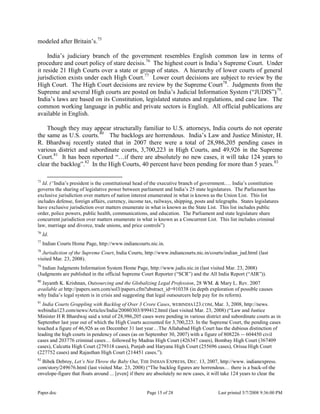Paper.doc Page 15 of 28 Last printed 5/7/2008 9:36:00 PM
modeled after Britain‟s.75
India‟s judiciary branch of the government resembles English common law in terms of
procedure and court policy of stare decisis.76
The highest court is India‟s Supreme Court. Under
it reside 21 High Courts over a state or group of states. A hierarchy of lower courts of general
jurisdiction exists under each High Court.77
Lower court decisions are subject to review by the
High Court. The High Court decisions are review by the Supreme Court78
. Judgments from the
Supreme and several High courts are posted on India‟s Judicial Information System (“JUDIS”)79
.
India‟s laws are based on its Constitution, legislated statutes and regulations, and case law. The
common working language in public and private sectors is English. All official publications are
available in English.
Though they may appear structurally familiar to U.S. attorneys, India courts do not operate
the same as U.S. courts.80
The backlogs are horrendous. India‟s Law and Justice Minister, H.
R. Bhardwaj recently stated that in 2007 there were a total of 28,986,205 pending cases in
various district and subordinate courts, 3,700,223 in High Courts, and 49,926 in the Supreme
Court.81
It has been reported “…if there are absolutely no new cases, it will take 124 years to
clear the backlog”.82
In the High Courts, 40 percent have been pending for more than 5 years.83
75
Id. (“India‟s president is the constitutional head of the executive branch of government.… India‟s constitution
governs the sharing of legislative power between parliament and India‟s 25 state legislatures. The Parliament has
exclusive jurisdiction over matters of nation interest enumerated in what is known as the Union List. This list
includes defense, foreign affairs, currency, income tax, railways, shipping, posts and telegraphs. States legislatures
have exclusive jurisdiction over matters enumerate in what is known as the State List. This list includes public
order, police powers, public health, communications, and education. The Parliament and state legislature share
concurrent jurisdiction over matters enumerate in what is known as a Concurrent List. This list includes criminal
law, marriage and divorce, trade unions, and price controls”)
76
Id.
77
Indian Courts Home Page, http://www.indiancourts.nic.in.
78
Jurisdiction of the Supreme Court, India Courts, http://www.indiancourts.nic.in/courts/indian_jud.html (last
visited Mar. 23, 2008).
79
Indian Judgments Information System Home Page, http://www.judis.nic.in (last visited Mar. 23, 2008)
(Judgments are published in the official Supreme Court Reporter (“SCR”) and the All India Report (“AIR”)).
80
Jayanth K. Krishnan, Outsourcing and the Globalizing Legal Profession, 28 WM. & Mary L. Rev. 2007
available at http://papers.ssrn.com/sol3/papers.cfm?abstract_id=910338 (in depth exploration of possible causes
why India‟s legal system is in crisis and suggesting that legal outsourcers help pay for its reform).
81
India Courts Grappling with Backlog of Over 3 Crore Cases, WEBINDIA123.COM, Mar. 3, 2008, http://news.
webindia123.com/news/Articles/India/20080303/899412.html (last visited Mar. 23, 2008) (“Law and Justice
Minister H R Bhardwaj said a total of 28,986,205 cases were pending in various district and subordinate courts as in
September last year out of which the High Courts accounted for 3,700,223. In the Supreme Court, the pending cases
touched a figure of 46,926 as on December 31 last year…The Allahabad High Court has the dubious distinction of
leading the high courts in pendency of cases (as on September 30, 2007) with a figure of 808226 -- 604450 civil
cases and 203776 criminal cases… followed by Madras High Court (426347 cases), Bombay High Court (367409
cases), Calcutta High Court (279318 cases), Punjab and Haryana High Court (255696 cases), Orissa High Court
(227752 cases) and Rajasthan High Court (214451 cases.”).
82
Bibek Debroy, Let’s Not Throw the Baby Out, THE INDIAN EXPRESS, DEC. 13, 2007, http://www. indianexpress.
com/story/249676.html (last visited Mar. 23, 2008) (“The backlog figures are horrendous… there is a back-of-the
envelope-figure that floats around ... [even] if there are absolutely no new cases, it will take 124 years to clear the
 