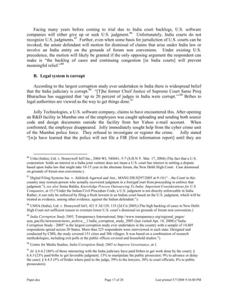 Paper.doc Page 17 of 28 Last printed 5/7/2008 9:36:00 PM
Facing many years before coming to trial due to India court backlogs, U.S. software
companies will either give up or seek U.S. judgment.86
Unfortunately, India courts do not
recognize U.S. judgments.87
Further, even when some basis for jurisdiction of U.S. courts can be
invoked, the astute defendant will motion for dismissal of claims that arise under India law or
involve an India entity on the grounds of forum non conveniens. Under existing U.S.
precedence, the motion will likely be granted if the only opposing argument the respondent can
make is “the backlog of cases and continuing congestion [in India courts] will prevent
meaningful relief.”88
B. Legal system is corrupt
According to the largest corruption study ever undertaken in India there is widespread belief
that the India judiciary is corrupt.89
“[T]he former Chief Justice of Supreme Court Same Piroj
Bharachua has suggested that „up to 20 percent of judges in India were corrupt.‟”90
Bribes to
legal authorities are viewed as the way to get things done.91
Jolly Technologies, a U.S. software company, claims to have encountered this. After opening
an R&D facility in Mumbai one of the employees was caught uploading and sending both source
code and design documents outside the facility from her Yahoo e-mail account. When
confronted, the employee disappeared. Jolly immediately sought help from the cyber crime unit
of the Mumbai police force. They refused to investigate or register the crime. Jolly stated
“[w]e have learned that the police will not file a FIR [first information report] until they are
86
Usha (India), Ltd. v. Honeywell Int'l Inc., 2004 WL 540441, 5-7 (S.D.N.Y. Mar. 17, 2004) (The fact that a U.S.
corporation holds an interest in a India joint venture does not mean a U.S. court has interest in settling a dispute
based upon India law that might take 10-15 year in the alternate forum, the New Dehli High Court. Case dismissed
on grounds of forum non conveniens.).
87
Digital Filing Systems Inc. v. Akhilesh Agarwal and Anr., MANU/DE/0297/2005 at 9-10 (“…the Court in this
country may restrain person who actually recovered judgment in a foreignCourt from proceeding to enforce that
judgment.”); see also Sonia Baldia, Knowledge Process Outsourcing To India: Important Considerations for U.S.
Companies, at 15 (“Under the Indian Civil Procedure Code, a U.S. judgment is not directly enforceable in India.
Rather, it can only be enforced by filing a fresh lawsuit in an Indian court based on the U.S. judgment, which will be
treated as evidence, among other evidence, against the Indian defendant.”).
88
USHA (India), Ltd. v. Honeywell Int'l, 421 F.3d 129, 135 (2d Cir.2005) (The high backlog of cases in New Dehli
High Court not sufficient reason to overturn lower U.S. court‟s dismissal on grounds of forum non conveniens.)
89
India Corruption Study 2005, Transparency International, http://www.transparency.org/regional_pages/
asia_pacific/newsroom/news_archive__1/india_corruption_study_2005 (last visited Apr. 18, 2008) ("India
Corruption Study - 2005" is the largest corruption study ever undertaken in the country with a sample of 14,405
respondents spread across 20 States. More than 525 respondents were interviewed in each state. Designed and
conducted by CMS, the study covered 151 cities and 306 villages. It was based on a combination of research
methodologies, including exit polls at the public offices covered and household studies.”).
90
Centre for Media Studies, India Corruption Study 2005 to Improve Governance, at 1.
91
Id. § 6.4.2 (86% of those interacting with the India judiciary have paid bribes to get work done by the court); §
6.4.3 (23% paid bribe to get favorable judgment; 13% to manipulate the public prosecutor; 9% to advance or delay
the case); § 6.4.5 (5% of brides where paid to the judge, 59% to the lawyers, 30% to court officials, 8% to public
prosecutors).
 