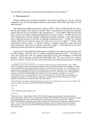 Paper.doc Page 18 of 28 Last printed 5/7/2008 9:36:00 PM
heavily bribed, as they know that there has been a huge loss to the company."92
C. Does anyone try?
Despite backlogs and corruption allegations, two relevant questions are “do any software
companies try to use the India judicial system for enforcement of their IPR” and if they do “with
what outcome?”
The International Intellectual Property Alliance (“IIPA”) 2007 and 2008 Special 301 reports
provide some insight. These reports reveal that. “India is not viewed as a country with a damages
culture, there are few such examples in the copyright area.”93
From 1988 to 2006 there has only
been a total of 16 software copyright infringement cases filed in India.94
In 2006, there were 4
raids conducted for software copyright infringement by India authorities. Since then there has
been a significant decrease in all forms of copyright infringement raids.95
In 2007, the “software
industry [filed] ten civil end-user actions, the most ever in one year in India.”96
Finally, while
“[c]corporate end-user piracy…of business software…continues unabated in large and small
Indian companies…there were no software convictions in 2007—in fact, there has never been a
successful criminal conviction for software piracy in India.”97
Search results of the published India Supreme and High Court judgments are consistent with
the IIPA findings. Only five cases of software copyright infringement exist.98
All of the five
cases deal exclusively with the repeated unlicensed copying and distribution of Microsoft
products. All five decisions come from the Delhi High Court. The case of Microsoft v. Deepak
Raval is of interest. In that case, the court took specific note of the growing menace of software
92
John Ribeiro, Source Code Stolen from U.S. Software Company in India, COMPUTERWORLD, Aug. 5, 2004,
http://www.computerworld.com/softwaretopics/software/story/0,10801,95045,00.html (last visited Mar. 30, 2008);
see also John Ribeiro, Police Question Report of India Code Theft, COMPUTERWORLD, Aug. 31, 2004, http://www.
computerworld. com/printthis/2004/0,4814,95615,00.html (last visited Mar. 30, 2008); see also Karl Shoenberger,
Alleged Code Theft Highlights Foreign Risk, OFFSHORINGFORUM, Sep. 10 , 2004, http://www. Offshoringforum.
com/topic.asp?TOPIC_ID=69&FORUM_ID=15&CAT_ID=5 (last visited Mar. 30, 2008); see also Jolly
Technologies Announces Soaring Q1 Results, JOLLY TECHNOLOGIES, Oct. 30, 2007, http://www.jollytech.com/
company/press/release/10_30_2007.php (last visited Mar. 30, 2008) (announcing the shutting down of India
operations and shifting all development back to the United States).
93
IIPA 2007 Special 301 Report INDIA, INTERNATIONAL INTELLECTUAL PROPERTY ALLIANCE, Feb. 12, 2007, at 53,
available at http://www.iipa.com/rbc/2007/2007SPEC301INDIA.pdf
94
Id. at 52
95
Id.
96
IIPA 2008 Special Report INDIA, at 43.
97
Id. at 45.
98
Microsoft Corp. v. Yogesh Papat, MANU/DE/0331/2005 (compensatory damages for repeated copying of
Microsoft products); Microsoft Corp. v. Deepak Raval, MANU/DE/3700/2006 (compensatory and punitive damages
for repeated willful, intentional, and flagrant copying of Microsoft products); Microsoft Corp. v. Mayuri,
MANU/DE/2068/2007 (compensatory and punitive damages for blatant copying of Microsoft products); Microsoft
Corp. v. A. Jain, MANU/DE/8867/2007 (compensatory damages award for copying of Microsoft products);
Microsoft Corp. v. Mitesh Jain, MANU/DE/0450/2008 (accepting settlement between parties for copying of
Microsoft products).
 