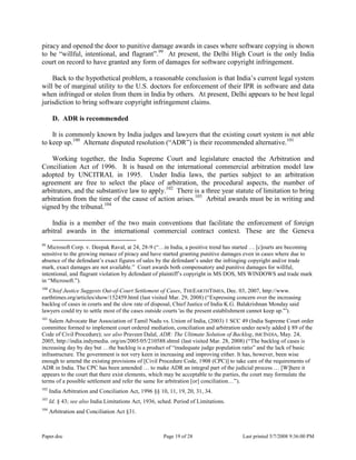 Paper.doc Page 19 of 28 Last printed 5/7/2008 9:36:00 PM
piracy and opened the door to punitive damage awards in cases where software copying is shown
to be “willful, intentional, and flagrant”.99
At present, the Delhi High Court is the only India
court on record to have granted any form of damages for software copyright infringement.
Back to the hypothetical problem, a reasonable conclusion is that India‟s current legal system
will be of marginal utility to the U.S. doctors for enforcement of their IPR in software and data
when infringed or stolen from them in India by others. At present, Delhi appears to be best legal
jurisdiction to bring software copyright infringement claims.
D. ADR is recommended
It is commonly known by India judges and lawyers that the existing court system is not able
to keep up.100
Alternate disputed resolution (“ADR”) is their recommended alternative.101
Working together, the India Supreme Court and legislature enacted the Arbitration and
Conciliation Act of 1996. It is based on the international commercial arbitration model law
adopted by UNCITRAL in 1995. Under India laws, the parties subject to an arbitration
agreement are free to select the place of arbitration, the procedural aspects, the number of
arbitrators, and the substantive law to apply.102
There is a three year statute of limitation to bring
arbitration from the time of the cause of action arises.103
Arbital awards must be in writing and
signed by the tribunal.104
India is a member of the two main conventions that facilitate the enforcement of foreign
arbitral awards in the international commercial contract context. These are the Geneva
99
Microsoft Corp. v. Deepak Raval, at 24, 28-9 (“…in India, a positive trend has started … [c]ourts are becoming
sensitive to the growing menace of piracy and have started granting punitive damages even in cases where due to
absence of the defendant‟s exact figures of sales by the defendant‟s under the infringing copyright and/or trade
mark, exact damages are not available.” Court awards both compensatory and punitive damages for willful,
intentional, and flagrant violation by defendant of plaintiff‟s copyright in MS DOS, MS WINDOWS and trade mark
in “Microsoft.”).
100
Chief Justice Suggests Out-of-Court Settlement of Cases, THEEARTHTIMES, Dec. 03, 2007, http://www.
earthtimes.org/articles/show/152459.html (last visited Mar. 29, 2008) (“Expressing concern over the increasing
backlog of cases in courts and the slow rate of disposal, Chief Justice of India K.G. Balakrishnan Monday said
lawyers could try to settle most of the cases outside courts 'as the present establishment cannot keep up.'”).
101
Salem Advocate Bar Association of Tamil Nadu vs. Union of India, (2003) 1 SCC 49 (India Supreme Court order
committee formed to implement court ordered mediation, conciliation and arbitration under newly added § 89 of the
Code of Civil Procedure); see also Praveen Dalal, ADR: The Ultimate Solution of Backlog, IMCINDIA, May. 24,
2005, http://india.indymedia. org/en/2005/05/210588.shtml (last visited Mar. 28, 2008) (“The backlog of cases is
increasing day by day but …the backlog is a product of “inadequate judge population ratio” and the lack of basic
infrastructure. The government is not very keen in increasing and improving either. It has, however, been wise
enough to amend the existing provisions of [Civil Procedure Code, 1908 (CPC)] to take care of the requirements of
ADR in India. The CPC has been amended … to make ADR an integral part of the judicial process … [W]here it
appears to the court that there exist elements, which may be acceptable to the parties, the court may formulate the
terms of a possible settlement and refer the same for arbitration [or] conciliation…”).
102
India Arbitration and Conciliation Act, 1996 §§ 10, 11, 19, 20, 31, 34.
103
Id. § 43; see also India Limitations Act, 1936, sched. Period of Limitations.
104
Arbitration and Conciliation Act §31.
 