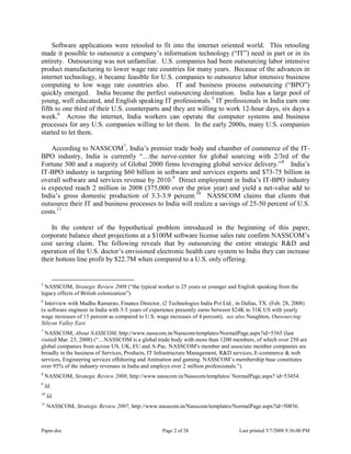 Paper.doc Page 2 of 28 Last printed 5/7/2008 9:36:00 PM
Software applications were retooled to fit into the internet oriented world. This retooling
made it possible to outsource a company‟s information technology (“IT”) need in part or in its
entirety. Outsourcing was not unfamiliar. U.S. companies had been outsourcing labor intensive
product manufacturing to lower wage rate countries for many years. Because of the advances in
internet technology, it became feasible for U.S. companies to outsource labor intensive business
computing to low wage rate countries also. IT and business process outsourcing (“BPO”)
quickly emerged. India became the perfect outsourcing destination. India has a large pool of
young, well educated, and English speaking IT professionals.5
IT professionals in India earn one
fifth to one third of their U.S. counterparts and they are willing to work 12-hour days, six days a
week.6
Across the internet, India workers can operate the computer systems and business
processes for any U.S. companies willing to let them. In the early 2000s, many U.S. companies
started to let them.
According to NASSCOM7
, India‟s premier trade body and chamber of commerce of the IT-
BPO industry, India is currently “…the nerve-center for global sourcing with 2/3rd of the
Fortune 500 and a majority of Global 2000 firms leveraging global service delivery.”8
India‟s
IT-BPO industry is targeting $60 billion in software and services exports and $73-75 billion in
overall software and services revenue by 2010.9
Direct employment in India‟s IT-BPO industry
is expected reach 2 million in 2008 (375,000 over the prior year) and yield a net-value add to
India‟s gross domestic production of 3.3-3.9 percent.10
NASSCOM claims that clients that
outsource their IT and business processes to India will realize a savings of 25-50 percent of U.S.
costs.11
In the context of the hypothetical problem introduced in the beginning of this paper,
corporate balance sheet projections at a $100M software license sales rate confirm NASSCOM‟s
cost saving claim. The following reveals that by outsourcing the entire strategic R&D and
operation of the U.S. doctor‟s envisioned electronic health care system to India they can increase
their bottom line profit by $22.7M when compared to a U.S. only offering.
5
NASSCOM, Strategic Review 2008 (“the typical worker is 25 years or younger and English speaking from the
legacy effects of British colonization”).
6
Interview with Madhu Ramarao, Finance Director, i2 Technologies India Pvt Ltd., in Dallas, TX. (Feb. 28, 2008)
(a software engineer in India with 3-5 years of experience presently earns between $24K to 31K US with yearly
wage increases of 15 percent as compared to U.S. wage increases of 4 percent); see also Naughton, Outsourcing:
Silicon Valley East.
7
NASSCOM, About NASSCOM, http://www.nasscom.in/Nasscom/templates/NormalPage.aspx?id=5365 (last
visited Mar. 23, 2008) (“…NASSCOM is a global trade body with more than 1200 members, of which over 250 are
global companies from across US, UK, EU and A-Pac. NASSCOM's member and associate member companies are
broadly in the business of Services, Products, IT Infrastructure Management, R&D services, E-commerce & web
services, Engineering services offshoring and Animation and gaming. NASSCOM‟s membership base constitutes
over 95% of the industry revenues in India and employs over 2 million professionals.”).
8
NASSCOM, Strategic Review 2008, http://www.nasscom.in/Nasscom/templates/ NormalPage.aspx? id=53454.
9
Id.
10
Id.
11
NASSCOM, Strategic Review 2007, http://www.nasscom.in/Nasscom/templates/NormalPage.aspx?id=50856.
 