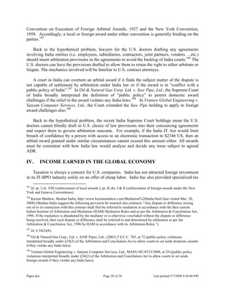 Paper.doc Page 20 of 28 Last printed 5/7/2008 9:36:00 PM
Convention on Execution of Foreign Arbitral Awards, 1927 and the New York Convention,
1958. Accordingly, a local or foreign award under either convention is generally binding on the
parties.105
Back to the hypothetical problem, lawyers for the U.S. doctors drafting any agreements
involving India entities (i.e. employees, subsidiaries, contractors, joint partners, vendors …etc.)
should insert arbitration provisions in the agreements to avoid the backlog of India courts.106
The
U.S. doctors can have the provisions drafted to allow them to retain the right to either arbitrate or
litigate. The mechanics involved will be familiar to U.S. contract attorneys.
A court in India can overturn an arbital award if it finds the subject matter of the dispute is
not capable of settlement by arbitration under India law or if the award is in “conflict with a
public policy of India”.107
In Oil & Natural Gas Corp. Ltd. v. Saw Pipe, Ltd., the Supreme Court
of India broadly interpreted the definition of “public policy” to permit domestic award
challenges if the relief in the award violates any India laws.108
In Venture Global Engineering v.
Satyam Computer Services, Ltd., the Court extended the Saw Pipe holding to apply to foreign
award challenges also.109
Back to the hypothetical problem, the recent India Supreme Court holdings mean the U.S.
doctors cannot blindly draft in U.S. choice of law provisions into their outsourcing agreements
and expect them to govern arbitration outcome. For example, if the India IT Act would limit
breach of confidence by a person with access to an electronic transaction to $2346 US, then an
arbital award granted under similar circumstances cannot exceed this amount either. All awards
must be consistent with how India law would analyze and decide any issue subject to agreed
ADR.
IV. INCOME EARNED IN THE GLOBAL ECONOMY
Taxation is always a concern for U.S. companies. India has not attracted foreign investment
in its IT-BPO industry solely on an offer of cheap labor. India has also provided specialized tax
105
Id. pt. I ch. VIII (enforcement of local awards ); pt. II chs. I & II (enforcement of foreign awards under the New
York and Geneva Conventions).
106
Kurian Mathew, Median India, http://www.kurianmathew.com/Mediation%20India.html (last visited Mar. 30,
2008) (Median India suggest the following provision be inserted into contracts “Any dispute or difference arising
out of or in connection with this contract shall first be referred to mediation in accordance with the then current
Indian Institute of Arbitration and Mediation (IIAM) Mediation Rules and as per the Arbitration & Conciliation Act,
1996. If the mediation is abandoned by the mediator or is otherwise concluded without the dispute or difference
being resolved, then such dispute or difference shall be referred to and determined by arbitration as per the
Arbitration & Conciliation Act, 1996 by IIAM in accordance with its Arbitration Rules.”).
107
Id. § 34(2)(b).
108
Oil & Natural Gas Corp., Ltd. v. SAW Pipes, Ltd., (2003) 5 S.C.C. 705, at 72 (public policy violations
interpreted broadly under §34(2) of the Arbitration and Conciliation Act to allow courts to set aside domestic awards
if they violate any India laws).
109
Venture Global Engineering v. Satyam Computer Services, Ltd., MANU/SC/0333/2008, at 29 ((public policy
violations interpreted broadly under §34(2) of the Arbitration and Conciliation Act to allow courts to set aside
foreign awards if they violate any India laws).
 