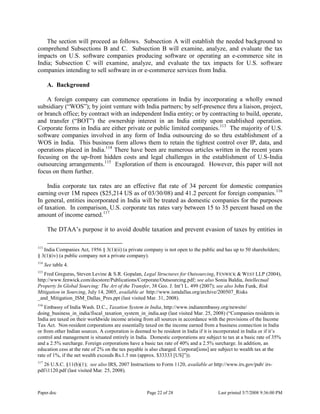 Paper.doc Page 22 of 28 Last printed 5/7/2008 9:36:00 PM
The section will proceed as follows. Subsection A will establish the needed background to
comprehend Subsections B and C. Subsection B will examine, analyze, and evaluate the tax
impacts on U.S. software companies producing software or operating an e-commerce site in
India; Subsection C will examine, analyze, and evaluate the tax impacts for U.S. software
companies intending to sell software in or e-commerce services from India.
A. Background
A foreign company can commence operations in India by incorporating a wholly owned
subsidiary (“WOS”); by joint venture with India partners; by self-presence thru a liaison, project,
or branch office; by contract with an independent India entity; or by contracting to build, operate,
and transfer (“BOT”) the ownership interest in an India entity upon established operation.
Corporate forms in India are either private or public limited companies.113
The majority of U.S.
software companies involved in any form of India outsourcing do so thru establishment of a
WOS in India. This business form allows them to retain the tightest control over IP, data, and
operations placed in India.114
There have been are numerous articles written in the recent years
focusing on the up-front hidden costs and legal challenges in the establishment of U.S-India
outsourcing arrangements.115
Exploration of them is encouraged. However, this paper will not
focus on them further.
India corporate tax rates are an effective flat rate of 34 percent for domestic companies
earning over 1M rupees ($25,214 US as of 03/30/08) and 41.2 percent for foreign companies.116
In general, entities incorporated in India will be treated as domestic companies for the purposes
of taxation. In comparison, U.S. corporate tax rates vary between 15 to 35 percent based on the
amount of income earned.117
The DTAA‟s purpose it to avoid double taxation and prevent evasion of taxes by entities in
113
India Companies Act, 1956 § 3(1)(ii) (a private company is not open to the public and has up to 50 shareholders;
§ 3(1)(iv) (a public company not a private company).
114
See table 4.
115
Fred Greguras, Steven Levine & S.R. Gopalan, Legal Structures for Outsourcing, FENWICK & WEST LLP (2004),
http://www.fenwick.com/docstore/Publications/Corporate/Outsourcing.pdf; see also Sonia Baldia, Intellectual
Property In Global Sourcing: The Art of the Transfer, 38 Geo. J. Int‟l L. 499 (2007); see also John Funk, Risk
Mitigation in Sourcing, July 14, 2005, available at http://www.ismdallas.org/archive/200507_Risks
_and_Mitigation_ISM_Dallas_Pres.ppt (last visited Mar. 31, 2008).
116
Embassy of India Wash. D.C., Taxation System in India, http://www.indianembassy.org/newsite/
doing_business_in_india/fiscal_taxation_system_in_india.asp (last visited Mar. 25, 2008) (“Companies residents in
India are taxed on their worldwide income arising from all sources in accordance with the provisions of the Income
Tax Act. Non-resident corporations are essentially taxed on the income earned from a business connection in India
or from other Indian sources. A corporation is deemed to be resident in India if it is incorporated in India or if it‟s
control and management is situated entirely in India. Domestic corporations are subject to tax at a basic rate of 35%
and a 2.5% surcharge. Foreign corporations have a basic tax rate of 40% and a 2.5% surcharge. In addition, an
education cess at the rate of 2% on the tax payable is also charged. Corporat[ions] are subject to wealth tax at the
rate of 1%, if the net wealth exceeds Rs.1.5 mn (approx. $33333 [US]”)).
117
26 U.S.C. §11(b)(1); see also IRS, 2007 Instructions to Form 1120, available at http://www.irs.gov/pub/ irs-
pdf/i1120.pdf (last visited Mar. 25, 2008).
 
