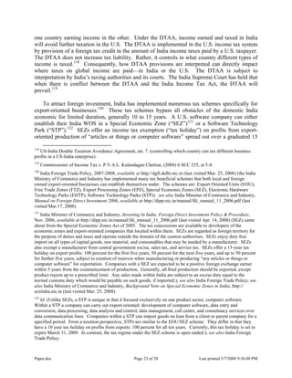 Paper.doc Page 23 of 28 Last printed 5/7/2008 9:36:00 PM
one country earning income in the other. Under the DTAA, income earned and taxed in India
will avoid further taxation in the U.S. The DTAA is implemented in the U.S. income tax system
by provision of a foreign tax credit in the amount of India income taxes paid by a U.S. taxpayer.
The DTAA does not increase tax liability. Rather, it controls in what country different types of
income is taxed.118
Consequently, how DTAA provisions are interpreted can directly impact
where taxes on global income are paid—in India or the U.S. The DTAA is subject to
interpretation by India‟s taxing authorities and its courts. The India Supreme Court has held that
when there is conflict between the DTAA and the India Income Tax Act, the DTAA will
prevail.119
To attract foreign investment, India has implemented numerous tax schemes specifically for
export-oriented businesses.120
These tax schemes bypass all obstacles of the domestic India
economic for limited duration, generally 10 to 15 years. A U.S. software company can either
establish their India WOS in a Special Economic Zone (“SEZ”)121
or a Software Technology
Park (“STP”).122
SEZs offer an income tax exemption (“tax holiday”) on profits from export-
oriented production of “articles or things or computer software” spread out over a graduated 15
118
US-India Double Taxation Avoidance Agreement, art. 7. (controlling which country can tax different business
profits in a US-India enterprise).
119
Commissioner of Income Tax v. P.V.A.L. Kulandagan Chettiar, (2004) 6 SCC 235, at 5-8.
120
India Foreign Trade Policy, 2007-2008, available at http://dgft.delhi.nic.in (last visited Mar. 25, 2008) (the India
Ministry of Commerce and Industry has implemented many tax beneficial schemes that both local and foreign
owned export-oriented businesses can establish themselves under. The schemes are: Export Oriented Units (EOU);
Free Trade Zones (FTZ), Export Processing Zones (EPZ), Special Economic Zones (SEZ), Electronic Hardware
Technology Parks (EHTP), Software Technology Parks (STP)). see also India Minister of Commerce and Industry,
Manual on Foreign Direct Investment 2006, available at http://dipp.nic.in/manual/fdi_manual_11_2006.pdf (last
visited Mar.17, 2008).
121
India Minister of Commerce and Industry, Investing In India, Foreign Direct Investment Policy & Procedure,
Nov. 2006, available at http://dipp.nic.in/manual/fdi_manual_11_2006.pdf (last visited Apr. 14, 2008) (SEZs came
about from the Special Economic Zones Act of 2005. The tax concessions are available to developers of the
economic zones and export-oriented companies that located within them. SEZs are regarded as foreign territory for
the purpose of duties and taxes and operate outside the domain of the custom authorities. SEZs enjoy duty free
import on all types of capital goods, raw material, and consumables that may be needed by a manufacturer. SEZs
also exempt a manufacturer from central government excise, sales tax, and service tax. SEZs offer a 15-year tax
holiday on export profits: 100 percent for the first five years, 50 percent for the next five years, and up to 50 percent
for further five years, subject to creation of reserves when manufacturing or producing “any articles or things or
computer software” for exportation. Companies with a SEZ are expected to be a positive foreign exchange earner
within 5 years from the commencement of production. Generally, all final production should be exported, except
product rejects up to a prescribed limit. Any sales made within India are subject to an excise duty equal to the
normal customs duty which would be payable on such goods, if imported.); see also India Foreign Trade Policy; see
also India Ministry of Commerce and Industry, Background Note on Special Economic Zones in India, http://
sezindia.nic.in (last visited Mar. 25, 2008).
122
Id. (Unlike SEZs, a STP is unique in that it focused exclusively on one product sector, computer software.
Within a STP a company can carry out export-oriented: development of computer software, data entry and
conversion, data processing, data analysis and control, data management, call center, and consultancy services over
data communication lines. Companies within a STP can import goods on loan from a client or parent company for a
specified period. From a taxation perspective, STPs are similar to the EOU/SEZ scheme. They differ in that they
have a 10 year tax holiday on profits from exports: 100 percent for all ten years. Currently, this tax holiday is set to
expire March 31, 2009. In contrast, the tax regime under the SEZ scheme is open-ended.); see also India Foreign
Trade Policy.
 