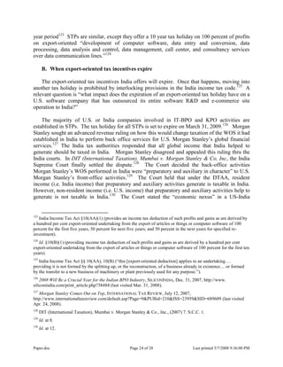 Paper.doc Page 24 of 28 Last printed 5/7/2008 9:36:00 PM
year period123
STPs are similar, except they offer a 10 year tax holiday on 100 percent of profits
on export-oriented “development of computer software, data entry and conversion, data
processing, data analysis and control, data management, call center, and consultancy services
over data communication lines.”124
B. When export-oriented tax incentives expire
The export-oriented tax incentives India offers will expire. Once that happens, moving into
another tax holiday is prohibited by interlocking provisions in the India income tax code.125
A
relevant question is “what impact does the expiration of an export-oriented tax holiday have on a
U.S. software company that has outsourced its entire software R&D and e-commerce site
operation to India?”
The majority of U.S. or India companies involved in IT-BPO and KPO activities are
established in STPs. The tax holiday for all STPs is set to expire on March 31, 2009.126
Morgan
Stanley sought an advanced revenue ruling on how this would change taxation of the WOS it had
established in India to perform back office services for U.S. Morgan Stanley‟s global financial
services.127
The India tax authorities responded that all global income that India helped to
generate should be taxed in India. Morgan Stanley disagreed and appealed this ruling thru the
India courts. In DIT (International Taxation), Mumbai v. Morgan Stanley & Co, Inc, the India
Supreme Court finally settled the dispute.128
The Court decided the back-office activities
Morgan Stanley‟s WOS performed in India were “preparatory and auxiliary in character” to U.S.
Morgan Stanley‟s front-office activities.129
The Court held that under the DTAA, resident
income (i.e. India income) that preparatory and auxiliary activities generate is taxable in India.
However, non-resident income (i.e. U.S. income) that preparatory and auxiliary activities help to
generate is not taxable in India.130
The Court stated the “economic nexus” in a US-India
123
India Income Tax Act §10(AA)(1) (provides an income tax deduction of such profits and gains as are derived by
a hundred per cent export-oriented undertaking from the export of articles or things or computer software of 100
percent for the first five years, 50 percent for next five years; and 50 percent in the next years for specified re-
investment).
124
Id. §10(B)(1) (providing income tax deduction of such profits and gains as are derived by a hundred per cent
export-oriented undertaking from the export of articles or things or computer software of 100 percent for the first ten
years).
125
India Income Tax Act §§ 10(AA), 10(B) (“this [export-oriented deduction] applies to an undertaking …
providing it is not formed by the splitting up, or the reconstruction, of a business already in existence… or formed
by the transfer to a new business of machinery or plant previously used for any purpose.”).
126
2008 Will Be a Crucial Year for the Indian BPO Industry, SILICONINDIA, Dec. 31, 2007, http://www.
siliconindia.com/print_article.php?38484 (last visited Mar. 31, 2008).
127
Morgan Stanley Comes Out on Top, INTERNATIONAL TAX REVIEW, July 12, 2007,
http://www.internationaltaxreview.com/default.asp?Page=9&PUBid=210&ISS=23959&SID=689609 (last visited
Apr. 24, 2008).
128
DIT (International Taxation), Mumbai v. Morgan Stanley & Co., Inc., (2007) 7. S.C.C. 1.
129
Id. at 8.
130
Id. at 12.
 