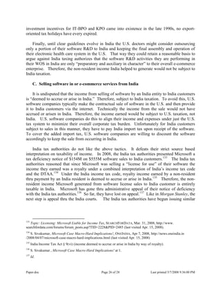 Paper.doc Page 26 of 28 Last printed 5/7/2008 9:36:00 PM
investment incentives for IT-BPO and KPO came into existence in the late 1990s, no export-
oriented tax holidays have every expired.
Finally, until clear guidelines evolve in India the U.S. doctors might consider outsourcing
only a portion of their software R&D to India and keeping the final assembly and operation of
their electronic health care system in the U.S. That way they could retain a reasonable basis to
argue against India taxing authorizes that the software R&D activities they are performing in
their WOS in India are only “preparatory and auxiliary in character” to their overall e-commerce
enterprise. Therefore, the non-resident income India helped to generate would not be subject to
India taxation.
C. Selling software in or e-commerce services from India
It is undisputed that the income from selling of software by an India entity to India customers
is “deemed to accrue or arise in India.” Therefore, subject to India taxation. To avoid this, U.S.
software companies typically make the contractual sale of software in the U.S. and then provide
it to India customers via the internet. Technically the income from the sale would not have
accrued or arisen in India. Therefore, the income earned would be subject to U.S. taxation, not
India. U.S. software companies do this to align their income and expenses under just the U.S.
tax system to minimize their overall corporate tax burden. Unfortunately for India customers
subject to sales in this manner, they have to pay India import tax upon receipt of the software.
To cover the added import tax, U.S. software companies are willing to discount the software
accordingly to keep the sale from occurring in India.
India tax authorities do not like the above tactics. It defeats their strict source based
interpretation on taxability of income. In 2008, the India tax authorities presented Microsoft a
tax deficiency notice of $154M on $555M software sales to India customers.133
The India tax
authorities reasoned that since Microsoft was selling a “license for use” of their software the
income they earned was a royalty under a combined interpretation of India‟s income tax code
and the DTAA.134
Under the India income tax code, royalty income earned by a non-resident
thru payment by an India resident is deemed to accrue or arise in India.135
Therefore, the non-
resident income Microsoft generated from software license sales to India customer is entirely
taxable in India. Microsoft has gone thru administrative appeal of their notice of deficiency
with the India tax authorities.136
So far, they have lost on appeal.137
Like in Morgan Stanley, the
next step is appeal thru the India courts. The India tax authorities have begun issuing similar
133
Topic: Licensing: Microsoft Liable for Income Tax, SEARCHFORDATA, Mar. 31, 2008, http://www.
searchfordata.com/forums/forum_posts.asp?TID=2228&PID=2485 (last visited Apr. 15, 2008).
134
S. Sivakumar, Microsoft Case Macro-Hard Implications!, ONEINDIA, Apr 7, 2008, http://news.oneindia.in
/2008/04/07/microsoft-case-macro-hard-implications.html (last visited Apr. 15, 2008)
135
India Income Tax Act § 9(vi) (income deemed to accrue or arise in India by way of royalty).
136
S. Sivakumar , Microsoft Case Macro-Hard Implications! at 1.
137
Id.
 