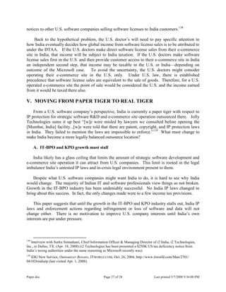 Paper.doc Page 27 of 28 Last printed 5/7/2008 9:36:00 PM
notices to other U.S. software companies selling software licenses to India customers.138
Back to the hypothetical problem, the U.S. doctor‟s will need to pay specific attention to
how India eventually decides how global income from software license sales is to be attributed to
under the DTAA. If the U.S. doctors make direct software license sales from their e-commerce
site in India, that income will be subject to India taxation. If the U.S. doctors make software
license sales first in the U.S. and then provide customer access to their e-commerce site in India
an independent second step, that income may be taxable in the U.S. or India—depending on
outcome of the Microsoft case. To avoid the uncertainty, the U.S. doctors might consider
operating their e-commerce site in the U.S. only. Under U.S. law, there is established
precedence that software license sales are equivalent to the sale of goods. Therefore, for a U.S.
operated e-commerce site the point of sale would be considered the U.S. and the income earned
from it would be taxed there also.
V. MOVING FROM PAPER TIGER TO REAL TIGER
From a U.S. software company‟s perspective, India is currently a paper tiger with respect to
IP protection for strategic software R&D and e-commerce site operation outsourced there. Jolly
Technologies sums it up best “[w]e were misled by lawyers we consulted before opening the
[Mumbai, India] facility...[w]e were told that there are patent, copyright, and IP protection laws
in India. They failed to mention the laws are impossible to enforce.”139
What must change to
make India become a more legally balanced outsource location?
A. IT-BPO and KPO growth must stall
India likely has a glass ceiling that limits the amount of strategic software development and
e-commerce site operation it can attract from U.S. companies. This limit is rooted in the legal
imbalance India‟s untested IP laws and in-crisis legal environment present to them.
Despite what U.S. software companies might want India to do, it is hard to see why India
would change. The majority of Indian IT and software professionals view things as not broken.
Growth in the IT-BPO industry has been undeniably successful. No India IP laws changed to
bring about this success. In fact, the only changes made were to a few income tax provisions.
This paper suggests that until the growth in the IT-BPO and KPO industry stalls out, India IP
laws and enforcement actions regarding infringement or loss of software and data will not
change either. There is no motivation to improve U.S. company interests until India‟s own
interests are put under pressure.
138
Interview with Surku Sinnaduari, Chief Information Officer & Managing Director of i2 India, i2 Technologies,
Inc., in Dallas, TX. (Apr. 18, 2008) (i2 Technologies has been presented a $250K US tax deficiency notice from
India‟s taxing authorities under the same reasoning as Microsoft recently was).
139
IDG New Service, Outsourcer Beware, ITWORLD.COM, Oct. 26, 2004, http://www.itworld.com/Man/2701/
041026indiaip (last visited Apr. 1, 2008).
 