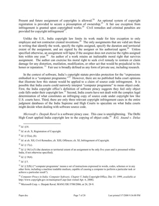 Paper.doc Page 7 of 28 Last printed 5/7/2008 9:36:00 PM
Present and future assignment of copyrights is allowed.24
An optional system of copyright
registration is provided to secure a presumption of ownership.25
A fair use exception from
infringement is granted upon copyrighted works.26
Civil remedies and criminal penalties are
provided for copyright infringement27
.
Unlike the U.S., India copyright law limits its work made for hire exception to only
employee and not contractor created inventions.28
The only assignments that are valid are those
in writing that identify the work, specify the rights assigned, specify the duration and territorial
extent of the assignment, and are signed by the assignor or his authorized agent.29
Unless
specified otherwise, an assignment will lapse if the assignee does not exercise the rights assigned
him within one year.30
An author of a work retains an inalienable moral right that survives
assignment. The author can exercise his moral right to seek civil remedy to restrain or claim
damage for any distortion, mutilation, modification, or other act that would be prejudicial to his
honor or reputation. 31
Fair use is broadly defined as any form of private use, including research.
In the context of software, India‟s copyright statute provides protection for the “expressions
embodied in a “computer programme.”32
However, there are no published India court opinions
that illustrate how this statute would be applied to a claim of source code infringement. It is
possible that India courts could narrowly interpret “computer programme” to mean object code.
First, the India copyright office‟s definition of software piracy suggests they feel only object
code falls under their copyright law.33
Second, India courts have not dealt with the complex legal
determination of what constitutes an infringing copy of source code under copyright law like
U.S. courts have. Third, there are only three relevant copyright infringement cases in the entire
judgment databases of the India Supreme and High Courts to speculate on what India courts
might decide when dealing with software source code.
Microsoft v. Deepak Ravel is a software piracy case. This case is unenlightening. The Delhi
High Court applied India copyright law to the copying of object code.34
R.G. Anand v. Delux
24
Id. §18.
25
Id. at ch. X, Registration of Copyright.
26
Id. § 52(a), (b).
27
Id. at ch. XII, Civil Remedies; ch. XIII, Offences; ch. XI, Infringement of Copyright.
28
Id. § 17(c).
29
Id. § 19(1)-(5) (the duration or territorial extent of an assignment to be only five years and is presumed within
India, if not otherwise specified).
30
Id. § 19(4).
31
Id. § 5.
32
Id. § 2(ffc) (“‟computer programme‟ means a set of instructions expressed in words, codes, schemes or in any
other form, including a machine readable medium, capable of causing a computer to perform a particular task or
achieve a particular result”).
33
Computer Piracy in India: Computer Software, Chapter V, India Copyright Office, Dec 15. 1999, available at
http://www.copyright.gov.in/maincpract5.asp (last visited Apr. 6, 2008).
34
Microsoft Corp. v. Deepak Raval, MANU/DE/3700/2006, at 24, 28-9.
 