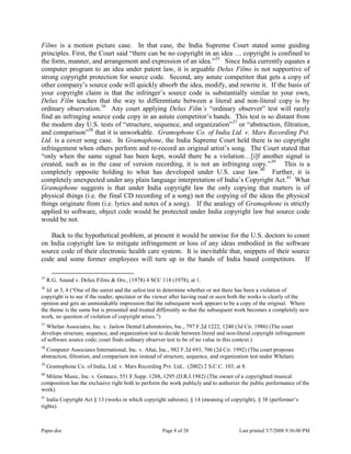 Paper.doc Page 8 of 28 Last printed 5/7/2008 9:36:00 PM
Films is a motion picture case. In that case, the India Supreme Court stated some guiding
principles. First, the Court said “there can be no copyright in an idea … copyright is confined to
the form, manner, and arrangement and expression of an idea.”35
Since India currently equates a
computer program to an idea under patent law, it is arguable Delux Films is not supportive of
strong copyright protection for source code. Second, any astute competitor that gets a copy of
other company‟s source code will quickly absorb the idea, modify, and rewrite it. If the basis of
your copyright claim is that the infringer‟s source code is substantially similar to your own,
Delux Film teaches that the way to differentiate between a literal and non-literal copy is by
ordinary observation.36
Any court applying Delux Film’s “ordinary observer” test will rarely
find an infringing source code copy in an astute competitor‟s hands. This test is so distant from
the modern day U.S. tests of “structure, sequence, and organization”37
or “abstraction, filtration,
and comparison”38
that it is unworkable. Gramophone Co. of India Ltd. v. Mars Recording Pvt.
Ltd. is a cover song case. In Gramaphone, the India Supreme Court held there is no copyright
infringement when others perform and re-record an original artist‟s song. The Court stated that
“only when the same signal has been kept, would there be a violation…[i]f another signal is
created, such as in the case of version recording, it is not an infringing copy.”39
This is a
completely opposite holding to what has developed under U.S. case law.40
Further, it is
completely unexpected under any plain language interpretation of India‟s Copyright Act.41
What
Gramaphone suggests is that under India copyright law the only copying that matters is of
physical things (i.e. the final CD recording of a song) not the copying of the ideas the physical
things originate from (i.e. lyrics and notes of a song). If the analogy of Gramaphone is strictly
applied to software, object code would be protected under India copyright law but source code
would be not.
Back to the hypothetical problem, at present it would be unwise for the U.S. doctors to count
on India copyright law to mitigate infringement or loss of any ideas embodied in the software
source code of their electronic health care system. It is inevitable that, snippets of their source
code and some former employees will turn up in the hands of India based competitors. If
35
R.G. Anand v. Delux Films & Ors., (1978) 4 SCC 118 (1978), at 1.
36
Id. at 3, 4 (“One of the surest and the safest test to determine whether or not there has been a violation of
copyright is to see if the reader, spectator or the viewer after having read or seen both the works is clearly of the
opinion and gets an unmistakable impression that the subsequent work appears to be a copy of the original. Where
the theme is the same but is presented and treated differently so that the subsequent work becomes a completely new
work, no question of violation of copyright arises.”)
37
Whelan Associates, Inc. v. Jaslow Dental Laboratories, Inc., 797 F.2d 1222, 1240 (3d Cir. 1986) (The court
develops structure, sequence, and organization test to decide between literal and non-literal copyright infringement
of software source code; court finds ordinary observer test to be of no value in this context.)
38
Computer Associates International, Inc. v. Altai, Inc., 982 F.2d 693, 706 (2d Cir. 1992) (The court proposes
abstraction, filtration, and comparison test instead of structure, sequence, and organization test under Whelan).
39
Gramophone Co. of India, Ltd. v. Mars Recording Pvt. Ltd., (2002) 2 S.C.C. 103, at 8.
40
Milene Music, Inc. v. Gotauco, 551 F.Supp. 1288, 1295 (D.R.I.1982) (The owner of a copyrighted musical
composition has the exclusive right both to perform the work publicly and to authorize the public performance of the
work).
41
India Copyright Act § 13 (works in which copyright subsists); § 14 (meaning of copyright), § 38 (performer‟s
rights).
 
