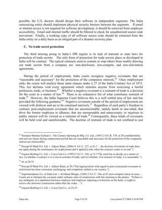 Paper.doc Page 9 of 28 Last printed 5/7/2008 9:36:00 PM
possible, the U.S. doctors should design their software in independent segments. The India
outsourcing entity should implement physical security barriers between the segments. If email
or internet access is not required for software development, it should be removed from employee
accessibility. Email and internet traffic should be filtered to check for unauthorized source code
movement. Finally, a working copy of all software source code should be extracted from the
India entity on a daily basis as an integral part of a disaster recovery plan.
C. No trade secret protection
The third missing prong in India‟s IPR regime is its lack of national or state laws for
protection of trade secrets. The only form of protection for trade secrets place or developed in
India will be contract. The typical contracts used to contain or stop others from readily drawing
out trade secrets from a company are: non-disclosure, non-compete, and non-solicitation
agreements.
During the period of employment, India courts recognize negative covenants that are
“reasonable and necessary” for the protection of the companies interests.42
Once employment
ends, the courts will analyze those same clauses under § 27 of the India Contract Act of 1872.
This Act declares void every agreement which restrains anyone from exercising a lawful
profession, trade, or business.43
Whether a negative covenant is a restraint of trade is a decision
for the court as a matter of law.44
There is no exhaustive list of what constitutes restraint of
trade.45
However, the India Supreme Court believes this is a well settled area of law and has
provided the following guidance.46
Negative covenants outside of the period of employment are
viewed with disfavor and are to be construed narrowly.47
Regardless of each party‟s freedom to
contract, post-employment covenants that are unconscionable, unduly harsh or one-sided, that
drive the former employee to idleness, that are unreasonable and unnecessary, or injurious to
public interest will be viewed as a restraint of trade.48
Consequently, these kinds of covenants
will be held void and unenforceable. The doctrine of restraint of trade is not confined to just
42
Niranjan Shankar Golikari v. The Century Spinning & Mfg. Co. Ltd., (1967) 2 S.C.R. 378, at 20 (confidentiality
and non-use clause during employment period that are reasonable and necessary for the protection of the companies
interest are enforceable).
43
Percept D‟Mark Pvt. Ltd. v. Zaheer Khan, (2006) 4 S.C.C. 227, at 41 (“…the doctrine of restraint of trade does
not apply during the continuance for employment and it applie[s] only when the contract comes to an end.”).
44
Gujarat Bottling Co. Ltd. v. Coca Cola Co. (1995) 5 S.C.C. 545, at 21 (“The court has to decide, as a matter of
law, (i) whether a contract is or is not in restraint of trade, and (ii) whether, if in restraint of trade, it is reasonable.”).
45
Id. at 24-35.
46
Percept D‟Mark Pvt. Ltd. v. Zaheer Khan, at 38 (“The legal position with regard to post-contractual covenants or
restrictions has been consistent, unchanging, and completely settled in our country.”).
47
Superintendence Co. of India Ltd. v. Krishnan Murgai, (1982) 2 S.C.C. 246, at 62 (non-compete clause at issue….
Courts are to interpret the covenant under ordinary rules of construction with fair meaning to the parties. “If there is
any ambiguity in a stipulation between employer and employee imposing a restriction on the latter, it ought to
receive the narrower construction rather than the wider…”).
48
Gujurat Bottling Co. Ltd. v. Coca Cola Co., at 24-35.
 