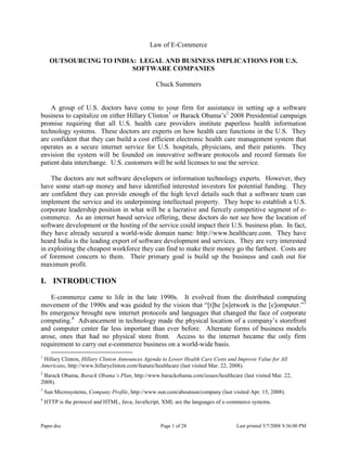 Paper.doc Page 1 of 28 Last printed 5/7/2008 9:36:00 PM
Law of E-Commerce
OUTSOURCING TO INDIA: LEGAL AND BUSINESS IMPLICATIONS FOR U.S.
SOFTWARE COMPANIES
Chuck Summers
A group of U.S. doctors have come to your firm for assistance in setting up a software
business to capitalize on either Hillary Clinton1
or Barack Obama‟s2
2008 Presidential campaign
promise requiring that all U.S. health care providers institute paperless health information
technology systems. These doctors are experts on how health care functions in the U.S. They
are confident that they can build a cost efficient electronic health care management system that
operates as a secure internet service for U.S. hospitals, physicians, and their patients. They
envision the system will be founded on innovative software protocols and record formats for
patient data interchange. U.S. customers will be sold licenses to use the service.
The doctors are not software developers or information technology experts. However, they
have some start-up money and have identified interested investors for potential funding. They
are confident they can provide enough of the high level details such that a software team can
implement the service and its underpinning intellectual property. They hope to establish a U.S.
corporate leadership position in what will be a lucrative and fiercely competitive segment of e-
commerce. As an internet based service offering, these doctors do not see how the location of
software development or the hosting of the service could impact their U.S. business plan. In fact,
they have already secured a world-wide domain name: http://www.healthcare.com. They have
heard India is the leading export of software development and services. They are very interested
in exploiting the cheapest workforce they can find to make their money go the farthest. Costs are
of foremost concern to them. Their primary goal is build up the business and cash out for
maximum profit.
I. INTRODUCTION
E-commerce came to life in the late 1990s. It evolved from the distributed computing
movement of the 1990s and was guided by the vision that “[t]he [n]etwork is the [c]omputer.”3
Its emergence brought new internet protocols and languages that changed the face of corporate
computing.4
Advancement in technology made the physical location of a company‟s storefront
and computer center far less important than ever before. Alternate forms of business models
arose, ones that had no physical store front. Access to the internet became the only firm
requirement to carry out e-commerce business on a world-wide basis.
1
Hillary Clinton, Hillary Clinton Announces Agenda to Lower Health Care Costs and Improve Value for All
Americans, http://www.hillaryclinton.com/feature/healthcare (last visited Mar. 22, 2008).
2
Barack Obama, Barack Obama’s Plan, http://www.barackobama.com/issues/healthcare (last visited Mar. 22,
2008).
3
Sun Microsystems, Company Profile, http://www.sun.com/aboutsun/company (last visited Apr. 15, 2008).
4
HTTP is the protocol and HTML, Java, JavaScript, XML are the languages of e-commerce systems.
 