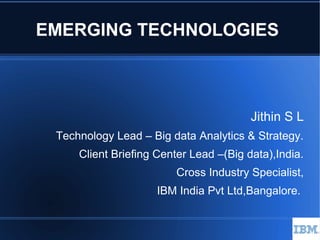 EMERGING TECHNOLOGIES
Jithin S L
Technology Lead – Big data Analytics & Strategy.
Client Briefing Center Lead –(Big data),India.
Cross Industry Specialist,
IBM India Pvt Ltd,Bangalore.
 