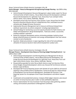 Nissan Technical Center of North America; Farmington Hills, MI
Senior Manager – Resource Management & Engineering Strategic Planning – Apr 2009 to May
2011 (Retired)
 Vehicle Design & Development Resource Management subject matter expert for Nissan
Technical Center of North America, Nissan Mexico Research & Development and Brazil
Research & Development for Light Duty Truck, Heavy Duty Truck and Sport Utility
Vehicle, Sentra, Versa, Altima, Pathfinder, Maxima
 Developed annual Long Term Business Plans (10 year, 3 year, Annual Plan) for Global
Resource allocations based on Nissan’s Global Business Plan, and Global resource
utilization plan (Budget & Human Resources)
 Implemented Resource Management tool to measure and forecast design & test
workload requirements by vehicle component including engine/powertrain
 Utilized findings for maintaining successful capacity utilization for North America and
Global vehicle/powertrain design & development, fixed costs control; successfully
avoiding employee separation
 Rolled out shortened development process eliminating prototype builds by virtual
design called V3P process to maximize cost savings and development time from vehicle
concept to start of production
 Quarterly Global presentations in Japan regarding the state of full and profitable
utilization of resources based on latest vehicle & powertrain product plan.
Nissan Technical Center of North America; Farmington Hills, MI
Manager Finance – Development Cost, Resource Planning, Budget Planning & Control – Apr
1999 to March 2009
 Vehicle Design & Development Cost Planning & Resource Management for Nissan
Technical Center of North America, Nissan Mexico Research & Development, and
Europe Brussels Research & Development for Light Duty Truck, Heavy Duty Truck and
Sport Utility Vehicle, Sentra, Versa, Altima, Pathfinder, Maxima
 Responsibility expanded for entire Nissan North America Long Term Business Plans,
Annual Budget, Design & Development vehicle cost, Research & Test Division contracts
between Japan & Mexico
 Developed SAP Financial Reporting System with Deloitte & Touche (SAP) for all Financial
reporting to Nissan North America Headquarters Tennessee & Japan for Vehicle Design
& Development Cost and Resource Management. Developed the Electronic Time
Reporting System for all employees Direct Project Development and Indirect Support
Staff
 Coordinated and accomplished numerous Company Wide budget reduction plans based
on control of annual business plan in order to meet profitability objectives
 Finance representative for Cross Functional Team focusing on data gathering, problem
solving, and resolution presentation to Management Committee
 