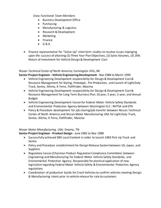 Cross Functional Team Members
 Business Development Office
 Purchasing
 Manufacturing & Logistics
 Research & Development
 Marketing
 Finance
 G & A
 Finance representative for “Value Up” short term studies to resolve issues impinging
upon the success of attaining (1) Three Year Plan Objectives, (2) Sales Volumes, (3) 20%
Return of Investment for Vehicle Design & Development Cost
Nissan Technical Center of North America; Farmington Hills, MI
Senior Project Engineer - Vehicle Engineering Development - Nov 1988 to March 1999
 Vehicle Engineering Development responsibility for Design & Development Cost &
Resource Management for Styling, Prototype, Pre-Production, and Launch of Light Duty
Truck, Sentra, Altima, X-Terra, Pathfinder, Maxima
 Vehicle Engineering Development responsibility for Design & Development Cost &
Resource Management for Long Term Business Plan: 10 year, 5 year, 3 year, and Annual
Budget
 Vehicle Engineering Development liaison for Federal Motor Vehicle Safety Standards
and Environmental Protection Agency between Washington D.C.: NHTSA and EPA
 Policy & Procedure development for job sharing/job transfer between Nissan Technical
Center of North America and Nissan Motor Manufacturing USA for Light Duty Truck,
Sentra, Altima, X-Terra, Pathfinder, Maxima
Nissan Motor Manufacturing, USA; Smyrna, TN
Senior Project Engineer - Product Design - June 1982 to Nov 1988
 Successfully achieved 38% Local Content in order to launch 1983 Pick-Up Truck and
Sentra
 Policy and Procedure establishment for Design Release Systembetween US, Japan, and
Suppliers
 Regulatory liaison (Chairman Product Regulation Compliance Committee) between
Engineering and Manufacturing for Federal Motor Vehicle Safety Standards, and
Environmental Protection Agency. Responsible for practical application of new
legislation regarding Federal Motor Vehicle Safety & Environmental Protection Agency
regulations
 Coordination of production builds for Crash Vehicles to confirm vehicles meeting Design
& Manufacturing intent prior to vehicle release for sale to customers
 