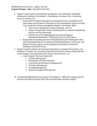 RECARO North America, Inc., Auburn Hills, MI
Program Manager - Tesla - Aug 2014 to Feb 2015
 Program Lead (contract consultant) for development and introduction of RECARO
Performance Seating to Tesla Model S – Development at Auburn Hills -> Production
Launch in Fremont, CA
o Responsible for Program Management providing direction and leadership for
Front & Rear Seating System utilizing the JCI Plus Development Process securing
Tesla introduction timing and budget for Model S - Dual Motor P85D.
 Direct liaison management: Design, Prototype, and Test
 Indirect management: Finance, Purchasing, HR, IT, Industrial Engineering,
Quality, and Plant Operations
 Achievement of Timing/Budget/Quality Gates throughout
Development/Production Validation/Launch for all disciplines
o Responsible for providing direction and leadership for joint development with
Tesla Seat Engineering & Test, Advanced Styling Development, Purchasing, and
Material Planning Logistics teams throughout Development, Production
Validation and Launch Process
 Program Lead for synthesis of conceptual development strategies for production site
readiness in Fremont, CA., providing leadership and job focus working closely with the
Launch Support Teamdispatched from Auburn Hills to Fremont, CA.
o Launch Support Teamwas tasked with:
 Facilities Management
 Development of Office Properties
 Construction & Maintenance Management
 IT Systems Management
 HR, EH&S Management
 Materials & Logistics Management
 Launched RECARO Performance Seats for Tesla Model S – P85D (6) six weeks ahead of
Business Case SOP Timing per Tesla CEO and Chief Product Architect request
 