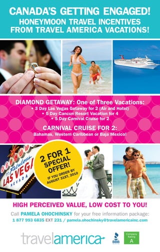 DIAMOND GETAWAY: One of Three Vacations:
• 3 Day Las Vegas Getaway for 2 (Air and Hotel)
• 5 Day Cancun Resort Vacation for 4
• 5 Day Carnival Cruise for 2
CARNIVAL CRUISE FOR 2:
Bahamas, Western Caribbean or Baja Mexico!
CANADA’S GETTING ENGAGED!
HONEYMOON TRAVEL INCENTIVES
FROM TRAVEL AMERICA VACATIONS!
HIGH PERCEIVED VALUE, LOW COST TO YOU!
Call PAMELA OHOCHINSKY for your free information package:
1 877 993 6835 EXT 231 / pamela.ohochinsky@travelamericainc.com
2 FOR 1
SPECIAL
OFFER!
IF YOU ORDER BY
AUGUST 31ST, 2010
 