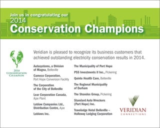2014
Conservation
Champion
Veridian is pleased to recognize its business customers that
achieved outstanding electricity conservation results in 2014.
Join us in congratulating our
2014
Conservation Champions
Autosystems, a Division
of Magna, Belleville
Cameco Corporation,
Port Hope Conversion Facility
The Corporation
of the City of Belleville
Lear Corporation Canada,
Ajax Plant
Loblaw Companies Ltd.,
Distribution Centre, Ajax
Loblaws Inc.
The Municipality of Port Hope
PSS Investments II Inc., Pickering
Quinte Health Care, Belleville
The Regional Municipality
of Durham
The Shandex Group, Pickering
Standard Auto Wreckers
(Port Hope) Inc.
Travelodge Hotel Belleville –
Holloway Lodging Corporation