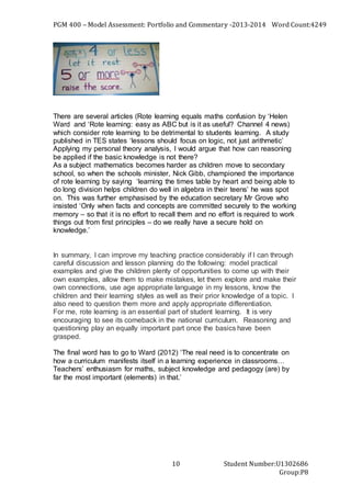 PGM 400 – Model Assessment: Portfolio and Commentary -2013-2014 Word Count:4249
Student Number:U1302686
Group:P8
10
There are several articles (Rote learning equals maths confusion by ‘Helen
Ward and ‘Rote learning: easy as ABC but is it as useful? Channel 4 news)
which consider rote learning to be detrimental to students learning. A study
published in TES states ‘lessons should focus on logic, not just arithmetic’
Applying my personal theory analysis, I would argue that how can reasoning
be applied if the basic knowledge is not there?
As a subject mathematics becomes harder as children move to secondary
school, so when the schools minister, Nick Gibb, championed the importance
of rote learning by saying ‘learning the times table by heart and being able to
do long division helps children do well in algebra in their teens’ he was spot
on. This was further emphasised by the education secretary Mr Grove who
insisted ‘Only when facts and concepts are committed securely to the working
memory – so that it is no effort to recall them and no effort is required to work
things out from first principles – do we really have a secure hold on
knowledge.’
In summary, I can improve my teaching practice considerably if I can through
careful discussion and lesson planning do the following: model practical
examples and give the children plenty of opportunities to come up with their
own examples, allow them to make mistakes, let them explore and make their
own connections, use age appropriate language in my lessons, know the
children and their learning styles as well as their prior knowledge of a topic. I
also need to question them more and apply appropriate differentiation.
For me, rote learning is an essential part of student learning. It is very
encouraging to see its comeback in the national curriculum. Reasoning and
questioning play an equally important part once the basics have been
grasped.
The final word has to go to Ward (2012) ‘The real need is to concentrate on
how a curriculum manifests itself in a learning experience in classrooms…
Teachers’ enthusiasm for maths, subject knowledge and pedagogy (are) by
far the most important (elements) in that.’
 