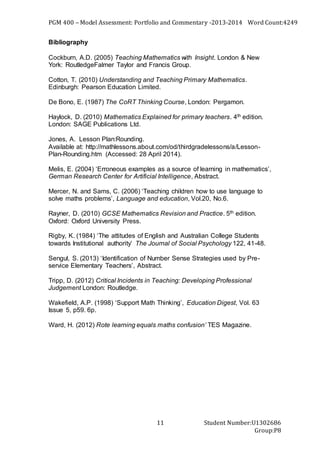PGM 400 – Model Assessment: Portfolio and Commentary -2013-2014 Word Count:4249
Student Number:U1302686
Group:P8
11
Bibliography
Cockburn, A.D. (2005) Teaching Mathematics with Insight. London & New
York: RoutledgeFalmer Taylor and Francis Group.
Cotton, T. (2010) Understanding and Teaching Primary Mathematics.
Edinburgh: Pearson Education Limited.
De Bono, E. (1987) The CoRT Thinking Course, London: Pergamon.
Haylock, D. (2010) Mathematics Explained for primary teachers. 4th edition.
London: SAGE Publications Ltd.
Jones, A. Lesson Plan:Rounding.
Available at: http://mathlessons.about.com/od/thirdgradelessons/a/Lesson-
Plan-Rounding.htm (Accessed: 28 April 2014).
Melis, E. (2004) ‘Erroneous examples as a source of learning in mathematics’,
German Research Center for Artificial Intelligence, Abstract.
Mercer, N. and Sams, C. (2006) ‘Teaching children how to use language to
solve maths problems’, Language and education, Vol.20, No.6.
Rayner, D. (2010) GCSE Mathematics Revision and Practice. 5th edition.
Oxford: Oxford University Press.
Rigby, K. (1984) ‘The attitudes of English and Australian College Students
towards Institutional authority’ The Journal of Social Psychology 122, 41-48.
Sengul, S. (2013) ‘Identification of Number Sense Strategies used by Pre-
service Elementary Teachers’, Abstract.
Tripp, D. (2012) Critical Incidents in Teaching: Developing Professional
Judgement London: Routledge.
Wakefield, A.P. (1998) ‘Support Math Thinking’, Education Digest, Vol. 63
Issue 5, p59. 6p.
Ward, H. (2012) Rote learning equals maths confusion’ TES Magazine.
 