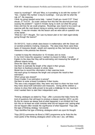 PGM 400 – Model Assessment: Portfolio and Commentary -2013-2014 Word Count:4249
Student Number:U1302686
Group:P8
2
mean by roundings?’ AR said ‘Miss, is it something to do with the number 5?’
‘Yes’, I replied ‘this number is key to roundings’. Can you tell me what the
rule is?’. No response.
I think my group needed some help. I asked ‘Could you round £12?’ ‘Easy’
shouts JT ‘it’s £10’. So could I deduce from this that the decimal point was
causing the problem? I spent 5 minutes trying to work out what this group
knew and how far we could progress. Roundings was meant to be a warm up
exercise with the main lesson being on solving word problems involving
money. It was ten minutes into the lesson and we were still on question one
of the starter.
‘What do I do?’ I thought, ‘Do I use my lesson plan or do I start again slowly
going through the basics?’
On 04/12/13, I took a whole class lesson in mathematics with the Green set
on worded problems involving measures. The class knew there were three
types of measures (length, weight and capacity) as they had been looking at
measures in the previous two lessons.
I wanted to keep the introduction to 10 minutes and no more.
In my mind I knew the sequence I wanted my lesson to follow, I would:
Explain to the class that they will be estimating and measuring the length of
different objects today.
Show the class the object.
Ask them to estimate the length of the object in their groups.
Ask them to feedback answers to whole class.
Model how to record this information in their exercise book.
Ask each group to measure the length and compare the result to their
estimation.
Which group was closest?
Does it matter if our estimation is wrong?
Get them to solve at least 5 problems in their books.
This was a very engaged class, they were very keen to show me how much
they knew about both estimation and measures. Giving all the children a
chance to show their skills proved to be quite a challenge for me, bearing in
mind I wanted them to start their independent work.
Thinking strategies as stated by Tripp ‘..offer a process that helps frame the
kind of questions that will begin to produce a deeper reading’ (2012, pp.44).
By this he means we always look at what happened in an incident but if we
turn this on its head we could consider what did not happen and ‘seeing what
did not happen often reveals the significance of what happened’ Tripp calls
this type of thinking strategy ‘non-events’.
Tripp identifies five type of thinking strategies which are open for thought.
Tripp (2012) summaries de Bono’s (1987) programme as he finds this the
most useful of the thinking strategies which is the one I ,too, will follow.
 
