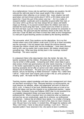 PGM 400 – Model Assessment: Portfolio and Commentary -2013-2014 Word Count:4249
Student Number:U1302686
Group:P8
3
As a mathematician I know only too well that to balance any equation, the left
side and the right side need to have equal weight. If this is taken into
consideration when reflecting on an incident, then ‘every situation has both
good (plus) and bad (minus) points about it’ (2012, p.45) makes sense and
seems fair. I found this part of the extract very true ‘…for it is a matter of
viewpoint whether a particular point is classified as good rather than bad, or
vice versa’ (2012, pp.45) as I too have always felt our values and beliefs
shape our thinking. In my second incident where the children were keen to
estimate the board using their hand, I wanted each one of them to come to
the front and have a go but I knew this was neither practical nor productive to
their learning. The good part was the keenness shown by the class, the bad
point was I could not allow all of them to show their skills as time management
is a vital part of good teaching practice as stated by the teaching standards.
The non-events which Tripp mentions are the alternatives. So in my first
incident where none of the children could round £12.63 up or down accurately
was the non-event. It did not happen even though the previous lessons
indicated the children should have had this knowledge. I have been informed
both by UEL and my mentor that in every lesson, the children should learn
something new. What new thing did they learn in the roundings incident?
Roundings. This was a surprise.
In a classroom there is the class teacher (me), the mentor, the tutor, the
teacher assistants and the children. All parties have their own opinion which
may be similar or differ greatly. Comparing each others views helps to get a
clear picture of what was good practice and what needs improving. In incident
2, the mentor appreciated my using my hand span to estimate the board, the
teaching assistants did not offer an opinion even when asked and the children
showed a lot of enthusiasm. TB came up to me and said ‘Miss, I love your
lessons, will you be teaching us Maths tomorrow?’ I replied ‘Yes, I rather think
I will be’. I have never seen anyone jump so high in the air, arms pumped up
shouting ‘yeah’. He made me feel 10 feet high!
Teaching requires subject knowledge and class room management but it does
not stop there according to Tripp ‘Because teaching is a social practice, we
must examine our attitudes, values and judgements and work on those too’
(2012, p,45). In theme 8 of her book, Barbara Bassot asks us to look at our
ethics and values and how this impacts on our professional practice. I agree
with Corey, Schneider Corey and Callanan (2007) that it is not possible to be
a completely independent thinker and leave behind our values in our
professional life. What is important here is to determine what our beliefs are
and see how we can constructively apply this to enhance our professional
development. I believe that all children have talents, it is a matter of bringing
it out into the open. Just because it is hard to find, does not mean it does not
exist. We just have to try harder. In incident One, AR began her sentence with
‘Miss, I don’t know, I have no idea about roundings, I can’t do it.’ This is a
repeated pattern I have observed in her, she seems to lack in confidence.
 