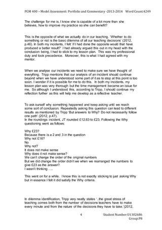PGM 400 – Model Assessment: Portfolio and Commentary -2013-2014 Word Count:4249
Student Number:U1302686
Group:P8
4
The challenge for me is, I know she is capable of a lot more than she
believes, how to improve my practice so she can benefit?
This is the opposite of what we actually do in our teaching. ‘Whether to do
something or not is the basic dilemma of all our teaching decisions’ (2012,
p.46). In both my incidents, I felt ‘if I had done the opposite would that have
produced a better result?’ I had already argued this out in my head with the
conclusion being, I had to stick to my lesson plan. This was my professional
duty and took precedence. Moreover, this is what I had agreed with my
mentor.
When we analyse our incidents we need to make sure we have thought of
everything. Tripp mentions that our analysis of an incident should continue
beyond when we have understood some part of it as to stop at this point is too
soon. I wonder if it is possible for me to do this. In both my incidents, my
lesson plan was very thorough but the time management became an issue for
me. So although I understood this, according to Tripp, I should continue my
reflection further as this will help me develop as a reflective teacher.
To ask ourself why something happened and keep asking until we reach
some sort of conclusion. Repeatedly asking this question can lead to different
results as mentioned by Tripp ‘But answers to Why? Do not necessarily follow
one path’ (2012, p.47).
In the roundings incident, JT rounded £12.63 to £23. Following the Why
questioning went as follows:
Why £23?
Because there is a 2 and 3 in the question
Why not £16?
No
Why not?
It does not make sense
Why does it not make sense?
We can’t change the order of the original numbers
But we did change the order didn’t we when we rearranged the numbers to
give £23 as the answer?
I wasn’t thinking ….
This went on for a while. I know this is not exactly sticking to just asking Why
but in essence I felt it did satisfy the Why criteria.
In dilemma identification, Tripp very neatly states ‘..the great stress of
teaching comes both from the number of decisions teachers have to make
every minute and from the nature of the decisions they have to take.’(2012,
 