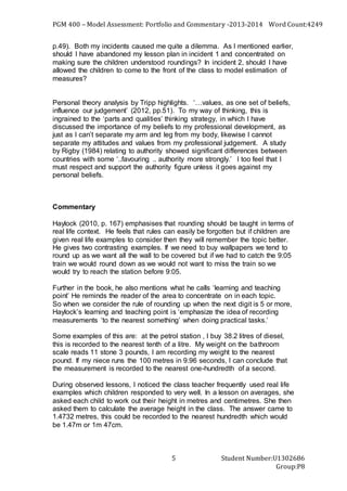 PGM 400 – Model Assessment: Portfolio and Commentary -2013-2014 Word Count:4249
Student Number:U1302686
Group:P8
5
p.49). Both my incidents caused me quite a dilemma. As I mentioned earlier,
should I have abandoned my lesson plan in incident 1 and concentrated on
making sure the children understood roundings? In incident 2, should I have
allowed the children to come to the front of the class to model estimation of
measures?
Personal theory analysis by Tripp highlights. ‘…values, as one set of beliefs,
influence our judgement’ (2012, pp.51). To my way of thinking, this is
ingrained to the ‘parts and qualities’ thinking strategy, in which I have
discussed the importance of my beliefs to my professional development, as
just as I can’t separate my arm and leg from my body, likewise I cannot
separate my attitudes and values from my professional judgement. A study
by Rigby (1984) relating to authority showed significant differences between
countries with some ‘..favouring .. authority more strongly.’ I too feel that I
must respect and support the authority figure unless it goes against my
personal beliefs.
Commentary
Haylock (2010, p. 167) emphasises that rounding should be taught in terms of
real life context. He feels that rules can easily be forgotten but if children are
given real life examples to consider then they will remember the topic better.
He gives two contrasting examples. If we need to buy wallpapers we tend to
round up as we want all the wall to be covered but if we had to catch the 9:05
train we would round down as we would not want to miss the train so we
would try to reach the station before 9:05.
Further in the book, he also mentions what he calls ‘learning and teaching
point’ He reminds the reader of the area to concentrate on in each topic.
So when we consider the rule of rounding up when the next digit is 5 or more,
Haylock’s learning and teaching point is ‘emphasize the idea of recording
measurements ‘to the nearest something’ when doing practical tasks.’
Some examples of this are: at the petrol station , I buy 38.2 litres of diesel,
this is recorded to the nearest tenth of a litre. My weight on the bathroom
scale reads 11 stone 3 pounds, I am recording my weight to the nearest
pound. If my niece runs the 100 metres in 9.96 seconds, I can conclude that
the measurement is recorded to the nearest one-hundredth of a second.
During observed lessons, I noticed the class teacher frequently used real life
examples which children responded to very well. In a lesson on averages, she
asked each child to work out their height in metres and centimetres. She then
asked them to calculate the average height in the class. The answer came to
1.4732 metres, this could be recorded to the nearest hundredth which would
be 1.47m or 1m 47cm.
 