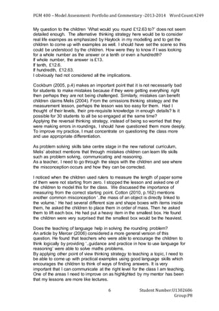 PGM 400 – Model Assessment: Portfolio and Commentary -2013-2014 Word Count:4249
Student Number:U1302686
Group:P8
6
My question to the children ‘What would you round £12.63 to?’ does not seem
detailed enough. The alternative thinking strategy here would be to consider
real life exampes as emphasized by Haylock in my modelling and to get the
children to come up with examples as well. I should have set the scene so this
could be understood by the children. How were they to know if I was looking
for a whole number as the answer or a tenth or even a hundredth?
If whole number, the answer is £13.
If tenth, £12.6.
If hundredth, £12.63.
I obviously had not considered all the implications.
Cockburn (2005, p.4) makes an important point that it is not necessarily bad
for students to make mistakes because if they were getting everything right
then perhaps they are not being challenged. Similarly, mistakes can benefit
children claims Melis (2004). From the omissions thinking strategy and the
measurement lesson, perhaps the lesson was too easy for them. Had I
thought of their levels, their pre-requisite knowledge in enough details? Is it
possible for 30 students to all be so engaged at the same time?
Applying the reversal thinking strategy, instead of being so worried that they
were making errors in roundings, I should have questioned them more deeply.
To improve my practice, I must concentrate on questioning the class more
and use appropriate differentiation.
As problem solving skills take centre stage in the new national curriculum,
Melis’ abstract mentions that through mistakes children can learn life skills
such as problem solving, communicating and reasoning.
As a teacher, I need to go through the steps with the children and see where
the misconception occurs and how they can be corrected.
I noticed when the children used rulers to measure the length of paper some
of them were not starting from zero. I stopped the lesson and asked one of
the children to model this for the class. We discussed the importance of
measuring from the correct starting point. Cotton (2010, p.162) mentions
another common misconception ‘..the mass of an object is directly linked to
the volume.’ He had several different size and shape boxes with items inside
them, he asked the children to place them in order of mass. Then he asked
them to lift each box. He had put a heavy item in the smallest box. He found
the children were very surprised that the smallest box would be the heaviest.
Does the teaching of language help in solving the rounding problem?
An article by Mercer (2006) considered a more general version of this
question. He found that teachers who were able to encourage the children to
think logically by providing ‘..guidance and practice in how to use language for
reasoning’ were able to solve maths problems.
By applying other point of view thinking strategy to teaching a topic, I need to
be able to come up with practical examples using good language skills which
encourages the children to think of ways of finding answers. It is very
important that I can communicate at the right level for the class I am teaching.
One of the areas I need to improve on as highlighted by my mentor has been
that my lessons are more like lectures.
 