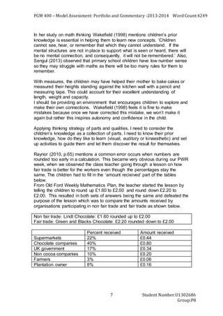 PGM 400 – Model Assessment: Portfolio and Commentary -2013-2014 Word Count:4249
Student Number:U1302686
Group:P8
7
In her study on math thinking Wakefield (1998) mentions children’s prior
knowledge is essential in helping them to learn new concepts. ‘Children
cannot see, hear, or remember that which they cannot understand. If the
mental structures are not in place to support what is seen or heard, there will
be no mental connection, and consequently, it will not be remembered.’ Also,
Sengul (2013) observed that primary school children have low number sense
so they may struggle with maths as there will be too many rules for them to
remember.
With measures, the children may have helped their mother to bake cakes or
measured their heights standing against the kitchen wall with a pencil and
measuring tape. This could account for their excellent understanding of
length, weight and capacity.
I should be providing an environment that encourages children to explore and
make their own connections. Wakefield (1998) feels it is fine to make
mistakes because once we have corrected this mistake, we won’t make it
again but rather this inspires autonomy and confidence in the child.
Applying thinking strategy of parts and qualities, I need to consider the
children’s knowledge as a collection of parts. I need to know their prior
knowledge, how do they like to learn (visual, auditory or kinaesthetic) and set
up activities to guide them and let them discover the result for themselves.
Raynor (2010, p.65) mentions a common error occurs when numbers are
rounded too early in a calculation. This became very obvious during our PWR
week, when we observed the class teacher going through a lesson on how
fair trade is better for the workers even though the percentages stay the
same. The children had to fill in the ‘amount recieived’ part of the tables
below.
From Old Ford Weekly Mathematics Plan, the teacher started the lesson by
telling the children to round up £1.60 to £2.00 and round down £2.20 to
£2.00. This resulted in both sets of answers being the same and defeated the
purpose of the lesson which was to compare the amounts received by
organisations participating in non fair trade and fair trade as shown below.
Non fair trade: Lindt Chocolate: £1.60 rounded up to £2.00
Fair trade: Green and Blacks Chocolate: £2.20 rounded down to £2.00
Percent received Amount received
Supermarkets 22% £0.44
Chocolate companies 40% £0.80
UK government 17% £0.34
Non cocoa companies 10% £0.20
Farmers 3% £0.06
Plantation owner 8% £0.16
 
