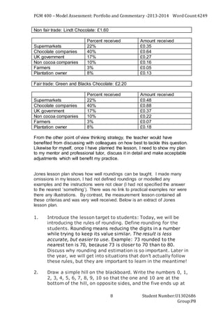 PGM 400 – Model Assessment: Portfolio and Commentary -2013-2014 Word Count:4249
Student Number:U1302686
Group:P8
8
Non fair trade: Lindt Chocolate: £1.60
Percent received Amount received
Supermarkets 22% £0.35
Chocolate companies 40% £0.64
UK government 17% £0.27
Non cocoa companies 10% £0.16
Farmers 3% £0.05
Plantation owner 8% £0.13
Fair trade: Green and Blacks Chocolate: £2.20
Percent received Amount received
Supermarkets 22% £0.48
Chocolate companies 40% £0.88
UK government 17% £0.37
Non cocoa companies 10% £0.22
Farmers 3% £0.07
Plantation owner 8% £0.18
From the other point of view thinking strategy, the teacher would have
benefited from discussing with colleagues on how best to tackle this question.
Likewise for myself, once I have planned the lesson, I need to show my plan
to my mentor and professional tutor, discuss it in detail and make acceptable
adjustments which will benefit my practice.
Jones lesson plan shows how well roundings can be taught. I made many
omissions in my lesson, I had not defined roundings or modelled any
examples and the instructions were not clear (I had not specified the answer
to the nearest ‘something’). There was no link to practical examples nor were
there any illustrations. By contrast, the measurement lesson contained all
these criterias and was very well received. Below is an extract of Jones
lesson plan.
1. Introduce the lesson target to students: Today, we will be
introducing the rules of rounding. Define rounding for the
students. Rounding means reducing the digits in a number
while trying to keep its value similar. The result is less
accurate, but easier to use. Example: 73 rounded to the
nearest ten is 70, because 73 is closer to 70 than to 80.
Discuss why rounding and estimation is so important. Later in
the year, we will get into situations that don’t actually follow
these rules, but they are important to learn in the meantime!
2. Draw a simple hill on the blackboard. Write the numbers 0, 1,
2, 3, 4, 5, 6, 7, 8, 9, 10 so that the one and 10 are at the
bottom of the hill, on opposite sides, and the five ends up at
 