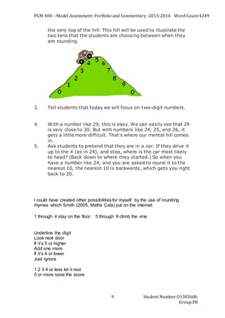 PGM 400 – Model Assessment: Portfolio and Commentary -2013-2014 Word Count:4249
Student Number:U1302686
Group:P8
9
the very top of the hill. This hill will be used to illustrate the
two tens that the students are choosing between when they
are rounding.
3. Tell students that today we will focus on two-digit numbers.
4. With a number like 29, this is easy. We can easily see that 29
is very close to 30. But with numbers like 24, 25, and 26, it
gets a little more difficult. That’s where our mental hill comes
in.
5. Ask students to pretend that they are in a car. If they drive it
up to the 4 (as in 24), and stop, where is the car most likely
to head? (Back down to where they started.) So when you
have a number like 24, and you are asked to round it to the
nearest 10, the nearest 10 is backwards, which gets you right
back to 20.
I could have created other possibilities for myself by the use of rounding
rhymes which Smith (2005, Maths Cats) put on the internet:
1 through 4 stay on the floor   5 through 9 climb the vine
Underline the digit
Look next door
If it’s 5 or higher
Add one more
If it’s 4 or lower
Just ignore
1 2 3 4 or less let it rest
5 or more raise the score
 