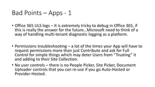Bad Points – Apps - 1
• Office 365 ULS logs – It is extremely tricky to debug in Office 365, if
this is really the answer for the future…Microsoft need to think of a
way of handling multi-tenant diagnostic logging as a platform.
• Permissions troubleshooting – a lot of the times your App will have to
request permissions more than just Contribute and ask for Full
Control for simple things which may deter Users from “Trusting” it
and adding to their Site Collection.
• No user controls – there is no People Picker, Site Picker, Document
Uploader controls that you can re-use if you go Auto-Hosted or
Provider-Hosted.
 