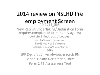2014 review on NSLHD Pre
employment ScreenPD 2011_005
New Recruit Undertaking/Declaration Form
requires compliance to immunity against
certain infectious diseases;
Hep B x3 + sero conversion
Pre 66 MMR or 2 Vax/sero
Hx Chicken pox VZV sero/2 x vax
DTPa
EPP Declaration –midwives & scrub RN
Model Health Declaration Form
Form 2 TB Assessment Tool
 