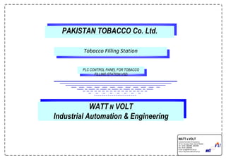PAKISTAN TOBACCO Co. Ltd.
PLC CONTROL PANEL FOR TOBACCO
FILLING STATION.VSD
Tobacco Filling Station
WATT N VOLT
Industrial Automation & Engineering
WATT N VOLT
Industrial Automation & Engineering
18th-km. Ferozepur Road, Lahore Pakistan.
Tel: +92 42 35820595 ,35820296
Fax: +92 42 35820830
E-mail: wnv@wattnvolt.com.pk
Visit us: http://www.wattnvolt.com.pk
 